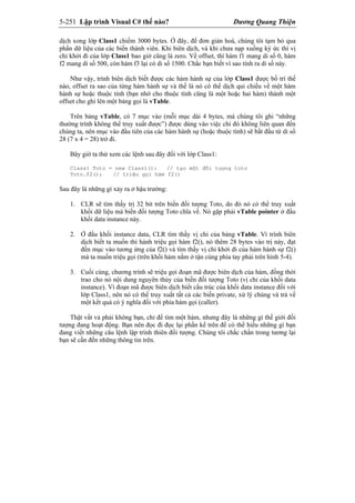 5-251 Lập trình Visual C# thế nào? Dương Quang Thiện
dịch xong lớp Class1 chiếm 3000 bytes. Ở đây, để đơn giản hoá, chúng tôi tạm bỏ qua
phần dữ liệu của các biến thành viên. Khi biên dịch, và khi chưa nạp xuống ký ức thì vị
chỉ khởi đi của lớp Class1 bao giờ cũng là zero. Về offset, thì hàm f1 mang di số 0, hàm
f2 mang di số 500, còn hàm f3 lại có di số 1500. Chắc bạn biết vì sao tính ra di số này.
Như vậy, trình biên dịch biết được các hàm hành sự của lớp Class1 được bố trí thế
nào, offset ra sao của từng hàm hành sự và thế là nó có thể dịch qui chiếu về một hàm
hành sự hoặc thuộc tính (bạn nhớ cho thuộc tính cũng là một hoặc hai hàm) thành một
offset cho ghi lên một bảng gọi là vTable.
Trên bảng vTable, có 7 mục vào (mỗi mục dài 4 bytes, mà chúng tôi ghi “những
thường trình không thể truy xuất được”) được dùng vào việc chi đó không liên quan đến
chúng ta, nên mục vào đầu tiên của các hàm hành sự (hoặc thuộc tính) sẽ bắt đầu từ di số
28 (7 x 4 = 28) trở đi.
Bây giờ ta thử xem các lệnh sau đây đối với lớp Class1:
Class1 Toto = new Class1(): // tạo một đối tượng toto
Toto.f2(); // triệu gọi hàm f2()
Sau đây là những gì xảy ra ở hậu trường:
1. CLR sẽ tìm thấy trị 32 bit trên biến đối tượng Toto, do đó nó có thể truy xuất
khối dữ liệu mà biến đối tượng Toto chĩa về. Nó gặp phải vTable pointer ở đầu
khối data instance này.
2. Ở đầu khối instance data, CLR tìm thấy vị chỉ của bảng vTable. Vì trình biên
dịch biết ta muốn thi hành triệu gọi hàm f2(), nó thêm 28 bytes vào trị này, đạt
đến mục vào tương ứng của f2() và tìm thấy vị chỉ khởi đi của hàm hành sự f2()
mà ta muốn triệu gọi (trên khối hàm nằm ở tận cùng phía tay phải trên hình 5-4).
3. Cuối cùng, chương trình sẽ triệu gọi đoạn mã được biên dịch của hàm, đồng thời
trao cho nó nội dung nguyên thủy của biến đối tượng Toto (vị chỉ của khối data
instance). Vì đoạn mã được biên dịch biết cấu trúc của khối data instance đối với
lớp Class1, nên nó có thể truy xuất tất cả các biến private, xử lý chúng và trả về
một kết quả có ý nghĩa đối với phía hàm gọi (caller).
Thật vất vả phải không bạn, chỉ để tìm một hàm, nhưng đây là những gì thế giới đối
tượng đang hoạt động. Bạn nên đọc đi đọc lại phần kể trên để có thể hiểu những gì bạn
đang viết những câu lệnh lập trình thiên đối tượng. Chúng tôi chắc chắn trong tương lại
bạn sẽ cần đến những thông tin trên.
 