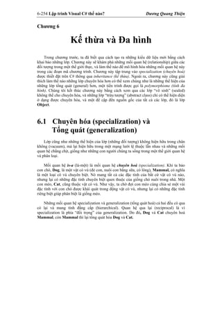 6-254 Lập trình Visual C# thế nào? Dương Quang Thiện
Chương 6
Kế thừa và Đa hình
Trong chương trước, ta đã biết qua cách tạo ra những kiểu dữ liệu mới bằng cách
khai báo những lớp. Chương này sẽ khám phá những mối quan hệ (relationship) giữa các
đối tượng trong một thế giới thực, và làm thế nào để mô hình hóa những mối quan hệ này
trong các đoạn mã chương trình. Chương này tập trung vào specialization (chuyên hoá)
được thiết đặt trên C# thông qua inheritance (kế thừa). Ngoài ra, chương này cũng giải
thích làm thế nào những lớp chuyên hóa hơn có thể xem chúng như là những thể hiện của
những lớp tổng quát (general) hơn, một tiến trình được gọi là polymorphisme (tính đa
hình). Chúng tôi kết thúc chương này bằng cách xem qua các lớp “vô sinh” (sealed)
không thể cho chuyên hóa, và những lớp “trừu tượng” (abstract class) chỉ có thể hiện diện
ở dạng được chuyên hóa, và một đề cập đến nguồn gốc của tất cả các lớp, đó là lớp
Object.
6.1 Chuyên hóa (specialization) và
Tổng quát (generalization)
Lớp cũng như những thể hiện của lớp (những đối tượng) không hiện hữu trong chân
không (vacuum), mà lại hiện hữu trong một mạng lưới lệ thuộc lẫn nhau và những mối
quan hệ chằng chịt, giống như những con người chúng ta sống trong một thế giới quan hệ
và phân loại.
Mối quan hệ is-a (là-một) là mối quan hệ chuyên hoá (specialization). Khi ta bảo
con chó, Dog, là một vật có vú (đẻ con, nuôi con bằng sữa, có lông), Mammal, có nghĩa
là một loại có vú chuyên biệt. Nó mang tất cả các đặc tính của bất cứ vật có vú nào,
nhưng lại có những đặc tính chuyên biệt quen thuộc của giống chó nuôi trong nhà. Một
con mèo, Cat, cũng thuộc vật có vú. Như vậy, ta chờ đợi con mèo cùng chia sẻ một vài
đặc tính với con chó được khái quát trong động vật có vú, nhưng lại có những đặc tính
riêng biệt giúp phân biệt là giống mèo.
Những mối quan hệ specialization và generalization (tổng quát hoá) cả hai đều có qua
có lại và mang tính đẳng cấp (hierarchical). Quan hệ qua lại (reciprocal) là vì
specialization là phía “đối trọng” của generalization. Do đó, Dog và Cat chuyên hoá
Mammal, còn Mammal thì lại tổng quát hóa Dog và Cat.
 