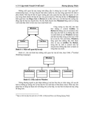 6-255 Lập trình Visual C# thế nào? Dương Quang Thiện
Những mối quan hệ này mang tính đẳng cấp vì chúng tạo ra một “cây quan hệ”
(relationship tree), với loại chuyên biệt nằm ở phía lá, còn loại tổng quát hơn thì nằm ở
phía nhánh. Nếu bạn đi lần từ ngọn xuống gốc (cây quan hệ này nằm lộn ngược so với
cây trong thiên nhiên) thì bạn đi sâu vào generalization. Nếu bạn đi lần về Mammal bạn
khái quát hoá việc Dogs, Cats và Horses tất cả đều sinh con, còn khi bạn lần xuống cây
đẳng cấp thì bạn lại chuyên hóa. Do đó, Cat chuyên hóa Mammal bằng cách có móng
vuốt (một đặc tính) và kêu meo meo (một hành xử).
Cũng tương tự như thế, khi bạn
bảo những ô control ListBox và
Button là những cửa sổ (window) nho
nhỏ, bạn cho biết là có những đặc tính
và cách hành xử của Windows mà bạn
chờ đợi tìm thấy trong cả hai loại ô liệt
kê và nút ấn. Nói cách khác, Windows
tổng quát hoá những đặc tính được
chia sẻ của cả ListBox lẫn Button,
trong khi ấy mỗi ô control trên lại
chuyên hóa những đặc tính và hành xử
riêng biệt của mình.
Hình 6-1, cho mô hình hoá những mối quan hệ vừa kể trên, theo UML (36
Unified
Modeling Language).
Thông thường người ta ghi nhận những gì mà hai lớp chia sẻ chức năng, rồi sau đó
tách ra những gì chung cho cả hai lớp bỏ vào một lớp cơ bản (base class). Điều này cho
phép bạn sử dụng lại đoạn mã viết dùng cho cả hai lớp, và việc bảo trì đoạn mã này cũng
dễ dàng hơn.
36
Bạn có thể tìm đọc bộ sách nói về UML và Rational Rose của Dương Quang Thiện
 
