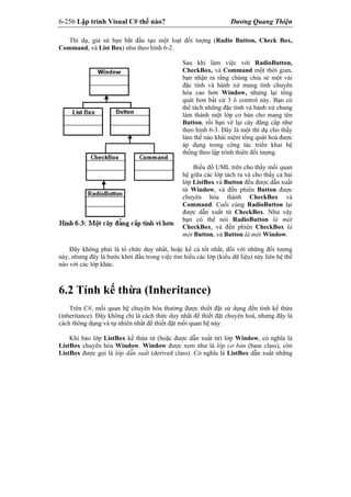 6-256 Lập trình Visual C# thế nào? Dương Quang Thiện
Thí dụ, giả sử bạn bắt đầu tạo một loạt đối tượng (Radio Button, Check Box,
Command, và List Box) như theo hình 6-2.
Sau khi làm việc với RadioButton,
CheckBox, và Command một thời gian,
bạn nhận ra rằng chúng chia sẻ một vài
đặc tính và hành xử mang tính chuyên
hóa cao hơn Window, nhưng lại tổng
quát hơn bất cứ 3 ô control này. Bạn có
thể tách những đặc tính và hành xử chung
làm thành một lớp cơ bản cho mang tên
Button, rồi bạn vẽ lại cây đẳng cấp như
theo hình 6-3. Đây là một thí dụ cho thấy
làm thế nào khái niệm tổng quát hoá được
áp dụng trong công tác triển khai hệ
thống theo lập trình thiên đối tượng.
Biểu đồ UML trên cho thấy mối quan
hệ giữa các lớp tách ra và cho thấy cả hai
lớp ListBox và Button đều được dẫn xuất
từ Window, và đến phiên Button được
chuyên hóa thành CheckBox và
Command. Cuối cùng RadioButton lại
được dẫn xuất từ CheckBox. Như vậy
bạn có thể nói RadioButton là một
CheckBox, và đến phiên CheckBox là
một Button, và Button là một Window.
Đây không phải là tổ chức duy nhất, hoặc kể cả tốt nhất, đối với những đối tượng
này, nhưng đây là bước khởi đầu trong việc tìm hiểu các lớp (kiểu dữ liệu) này liên hệ thế
nào với các lớp khác.
6.2 Tính kế thừa (Inheritance)
Trên C#, mối quan hệ chuyên hóa thường được thiết đặt sử dụng đến tính kế thừa
(inheritance). Đây không chỉ là cách thức duy nhất để thiết đặt chuyên hoá, nhưng đây là
cách thông dụng và tự nhiên nhất để thiết đặt mối quan hệ này.
Khi bảo lớp ListBox kế thừa từ (hoặc được dẫn xuất từ) lớp Window, có nghĩa là
ListBox chuyên hóa Window. Window được xem như là lớp cơ bản (base class), còn
ListBox được gọi là lớp dẫn xuất (derived class). Có nghĩa là ListBox dẫn xuất những
 