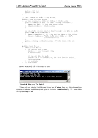 6-258 Lập trình Visual C# thế nào? Dương Quang Thiện
private int top;
private int left;
}
// Lớp ListBox dẫn xuất từ lớp Window
public class ListBox: Window
{ // hàm constructor thêm một thông số theContents
public ListBox(int top, int left, string theContents):
base(top, left) // gọi base constructor
{ listBoxContents = theContents;
}
// một phiên bản mới của hàm DrawWindow() trên lớp dẫn xuất
public new void DrawWindow()
{ base.DrawWindow(); // triệu gọi hàm hành sự lớp cơ bản
Console.WriteLine(“Viết chuỗi lên ô liệt kê: {0}”,
listBoxContents);
}
private string listBoxContents; // biến thành viên mới
}
public class Tester
{ static void Main()
{ // tạo một lớp cơ bản
Window w = new Window(5, 10);
w.DrawWindow();
// tạo một lớp dẫn xuất
ListBox lb = new ListBox(20, 30, “Xin Chào Bà Con!”);
lb.DrawWindow();
} // end Main
} // end Tester
Hình 6-4 cho thấy kết xuất của thí dụ trên:
Thí dụ 6-1 trên bắt đầu khai báo một lớp cơ bản Window. Lớp này thiết đặt một hàm
constructor và một hàm hành sự đơn giản vẽ ô control DrawWindow(). Có 2 biến thành
viên private top và left.
 