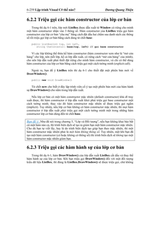 6-259 Lập trình Visual C# thế nào? Dương Quang Thiện
6.2.2 Triệu gọi các hàm constructor của lớp cơ bản
Trong thí dụ 6-1 trên, lớp mới ListBox được dẫn xuất từ Window có riêng cho mình
một hàm constructor nhận vào 3 thông số. Hàm constructor của ListBox triệu gọi hàm
constructor của lớp cơ bản “cha mẹ” bằng cách đặt dấu hai chấm sau danh sách các thông
số rồi triệu gọi lớp cơ bản bằng cách dùng từ chốt base:
public ListBox(int top, int left,
string theContents): base(top, left) // gọi base constructor
Vì các lớp không thể thừa kế hàm constructor (hàm constructor xem như là “mở cửa
hàng” cho lớp, nên mỗi lớp, kể cả lớp dẫn xuất, có riêng cách “mở cửa hàng” của mình),
cho nên lớp dẫn xuất phải thiết đặt riêng cho mình hàm constructor, và chỉ có thể dùng
hàm constructor của lớp cơ bản bằng cách triệu gọi một cách tường minh (explicit call).
Ngoài ra, bạn để ý ListBox trên thí dụ 6-1 cho thiết đặt một phiên bản mới về
DrawWindow():
public new void DrawWindow()
Từ chốt new cho biết ở đây lập trình viên cố ý tạo một phiên bản mới của hàm hành
sự DrawWindow() cho nằm trong lớp dẫn xuất.
Nếu lớp cơ bản có một hàm constructor mặc nhiên (default constructor) khả dĩ truy
xuất được, thì hàm constructor ở lớp dẫn xuất khỏi phải triệu gọi base constructor một
cách tường minh; thay vào đó hàm constructor mặc nhiên sẽ được triệu gọi ngầm
(implicit). Tuy nhiên, nếu lớp cơ bản không có hàm constructor mặc nhiên, thì mọi hàm
constructor ở lớp dẫn xuất phải triệu gọi một cách tường minh một trong những hàm
constructor lớp cơ bản dùng đến từ chốt base.
Bạn để ý: Như đã nói trong chương 5, “Lớp và Đối tượng”, nếu bạn không khai báo bất
cứ một hàm nào cả, thì trình biên dịch sẽ tạo ra giùm bạn một hàm constructor mặc nhiên.
Cho dù bạn tự viết lấy, hay là do trình biên dịch tạo giúp bạn theo mặc nhiên, thì một
hàm constructor mặc nhiên phải là một hàm không thông số. Tuy nhiên, một khi bạn đã
tạo một hàm constructor (có hoặc không có thông số) thì trình biên dịch sẽ không tạo một
hàm constructor mặc nhiên giùm bạn.
6.2.3 Triệu gọi các hàm hành sự của lớp cơ bản
Trong thí dụ 6-1, hàm DrawWindow() của lớp dẫn xuất ListBox cất dấu và thay thế
hàm hành sự của lớp cơ bản. Khi bạn triệu gọi DrawWindow() đối với một đối tượng
kiểu dữ liệu ListBox, thì đúng là ListBox.DrawWindow() sẽ được triệu gọi, chứ không
 