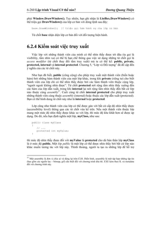 6-260 Lập trình Visual C# thế nào? Dương Quang Thiện
phải Window.DrawWindow(). Tuy nhiên, bạn ghi nhận là ListBox.DrawWindow() có
thể triệu gọi DrawWindow() của lớp cơ bản với dòng lệnh sau đây:
base.DrawWindow(); // triệu gọi hàm hành sự của lớp cơ bản
Từ chốt base nhận diện lớp cơ bản đối với đối tượng hiện hành.
6.2.4 Kiểm soát việc truy xuất
Việc lớp với những thành viên của mình có thể nhìn thấy được tới đâu (ta gọi là
visibility, tầm nhìn xa) có thể bị hạn chế thông qua việc sử dụng những từ chốt gọi là
access modifier (từ chốt thay đổi tầm truy xuất) mà ta có thể kể: public, private,
protected, internal và internal protected. Chương 5, “Lớp và Đối tượng” đã đề cập đến
ý nghĩa của các từ chốt này.
Như bạn đã biết, public (công cộng) cho phép truy xuất một thành viên (biến hoặc
hàm) bởi những hàm thành viên của một lớp khác, trong khi private (riêng tư) cho biết
thành viên của lớp chỉ có thể nhìn thấy được bởi các hàm thành viên thuộc cùng lớp,
“người ngoài không nhìn được”. Từ chốt protected nới rộng tầm nhìn thấy xuống đến
các hàm của lớp dẫn xuất, trong khi internal lại nới rộng tầm nhìn thấy đến bất cứ lớp
nào thuộc cùng assembly37
. Cuối cùng từ chốt internal protected cho phép truy xuất
những thành viên cùng thuộc assembly (internal) hoặc thuộc các lớp dẫn xuất (protected).
Bạn có thể hình dung từ chốt này như là internal hoặc protected.
Lớp cũng như thành viên của lớp có thể được gán với bất cứ cấp độ nhìn thấy được
(accessibility level) thông qua các từ chốt vừa kể trên. Nếu một thành viên thuộc lớp
mang một mức độ nhìn thấy được khác so với lớp, thì mức độ khe khắt hơn sẽ được áp
dụng. Do đó, nếu bạn định nghĩa một lớp, myClass, như sau:
public class myClass
{
// ...
protected int myValue;
}
thì mức độ nhìn thấy được đối với myValue là protected cho dù bản thân lớp myClass
là ở mức độ public. Một lớp public là một lớp có thể được nhìn thấy bởi bất cứ lớp nào
khác muốn tương tác với lớp này. Thỉnh thoảng, người ta tạo ra những lớp để hỗ trợ
37
Một assembly là đơn vị chia sẻ và dùng lại trên CLR. Điển hình, assembly là một tập hợp những tập tin
(bao gồm các nguồn lực – bitmap, gif) cần thiết đối với chương trình khả thi .EXE kèm theo IL và metadata
đối với chương trình này.
 