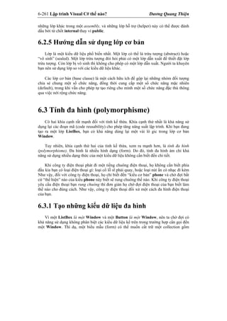 6-261 Lập trình Visual C# thế nào? Dương Quang Thiện
những lớp khác trong một assembly, và những lớp hỗ trợ (helper) này có thể được đánh
dấu bởi từ chốt internal thay vì public.
6.2.5 Hướng dẫn sử dụng lớp cơ bản
Lớp là một kiểu dữ liệu phổ biến nhất. Một lớp có thể là trừu tượng (abstract) hoặc
“vô sinh” (sealed). Một lớp trừu tượng đòi hỏi phải có một lớp dẫn xuất để thiết đặt lớp
trừu tượng. Còn lớp bị vô sinh thì không cho phép có một lớp dẫn xuất. Người ta khuyên
bạn nên sử dụng lớp so với các kiểu dữ liệu khác.
Các lớp cơ bản (base classe) là một cách hữu ích để gộp lại những nhóm đối tượng
chia sẻ chung một số chức năng, đồng thời cung cấp một số chức năng mặc nhiên
(default), trong khi vẫn cho phép tự tạo riêng cho mình một số chức năng đặc thù thông
qua việc nới rộng chức năng.
6.3 Tính đa hình (polymorphisme)
Có hai khía cạnh rất mạnh đối với tính kế thừa. Khía cạnh thứ nhất là khả năng sử
dụng lại các đoạn mã (code reusability) cho phép tăng năng suất lập trình. Khi bạn đang
tạo ra một lớp ListBox, bạn có khả năng dùng lại một vài lô gic trong lớp cơ bản
Window.
Tuy nhiên, khía cạnh thứ hai của tính kế thừa, xem ra mạnh hơn, là tính đa hình
(polymorphisme). Đa hình là nhiều hình dạng (form). Do đó, tính đa hình ám chỉ khả
năng sử dụng nhiều dạng thức của một kiểu dữ liệu không cần biết đến chi tiết.
Khi công ty điện thoại phát đi một tiếng chuông điện thoại, họ không cần biết phía
đầu kia bạn có loại điện thoại gì: loại cổ lỗ sĩ phải quay, hoặc loại nút ấn có nhạc đi kèm
Như vậy, đối với công ty điện thoại, họ chỉ biết đến “kiểu cơ bản” phone và chờ đợi bất
cứ “thể hiện” nào của kiểu phone này biết sẽ rung chuông thế nào. Khi công ty điện thoại
yêu cầu điện thoại bạn rung chuông thì đơn giản họ chờ đợi điện thoại của bạn biết làm
thế nào cho đúng cách. Như vậy, công ty điện thoại đối xử một cách đa hình điện thoại
của bạn.
6.3.1 Tạo những kiểu dữ liệu đa hình
Vì một ListBox là một Window và một Button là một Window, nên ta chờ đợi có
khả năng sử dụng không phân biệt các kiểu dữ liệu kể trên trong trường hợp cần gọi đến
một Window. Thí dụ, một biểu mẫu (form) có thể muốn cất trữ một collection gồm
 