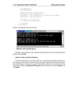 6-265 Lập trình Visual C# thế nào? Dương Quang Thiện
lb.DrawWindow();
but.DrawWindow();
Window[] winArray = new Window[3];
winArray[0] = new Window(1,2);
winArray[1] = new ListBox(3,4,”Ô liệt kê trên bản dãy”);
winArray[2] = new Button(5,6);
for (int i = 0; i < 3; i++)
{ winArray[i].DrawWindow();
}
} // end Main
} // end Tester
Hình 6-5 cho thấy kết xuất của thí dụ 6-2:
Bạn để ý xuyên suốt thí dụ này, chúng tôi cho đánh dấu các hàm mới bị phủ quyết sử
dụng từ chốt override:
public override void DrawWindow()
Trình biên dịch biết sẽ xử trí thế nào đối với các hàm bị phủ quyết khi biên dịch các
đối tượng này theo đa hình. Trình biên dịch chịu trách nhiệm theo dõi kiểu dữ liệu thực
thụ của đối tượng vào lúc chót, ta gọi là “late binding” (gắn kết vào lúc chót), như vậy
chính là hàm hành sự ListBox.DrawWindow() được triệu gọi khi qui chiếu Window chỉ
về ListBox.
 
