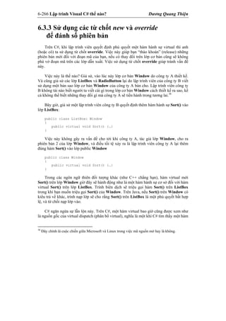 6-266 Lập trình Visual C# thế nào? Dương Quang Thiện
6.3.3 Sử dụng các từ chốt new và override
để đánh số phiên bản
Trên C#, khi lập trình viên quyết định phủ quyết một hàm hành sự virtual thì anh
(hoặc cô) ta sử dụng từ chốt override. Việc này giúp bạn “tháo khoán” (release) những
phiên bản mới đối với đoạn mã của bạn, nếu có thay đổi trên lớp cơ bản cũng sẽ không
phá vở đoạn mã trên các lớp dẫn xuất. Việc sử dụng từ chốt override giúp tránh vấn đề
này.
Việc này là thế nào? Giả sử, vào lúc này lớp cơ bản Window do công ty A thiết kế.
Và cũng giả sử các lớp ListBox và RadioButton lại do lập trình viên của công ty B viết
sử dụng một bản sao lớp cơ bản Window của công ty A bán cho. Lập trình viên công ty
B không tài nào biết người ta viết cái gì trong lớp cơ bản Window cách thiết kế ra sao, kể
cả không thể biết những thay đổi gì mà công ty A sẽ tiến hành trong tương lai.38
Bây giờ, giả sử một lập trình viên công ty B quyết định thêm hàm hành sự Sort() vào
lớp ListBox:
public class ListBox: Window
{
public virtual void Sort() {…}
}
Việc này không gây ra vấn đề cho tới khi công ty A, tác giả lớp Window, cho ra
phiên bản 2 của lớp Window, và điều tồi tệ xảy ra là lập trình viên công ty A lại thêm
đúng hàm Sort() vào lớp public Window
public class Window
{
public virtual void Sort() {…}
}
Trong các ngôn ngữ thiên đối tượng khác (như C++ chẳng hạn), hàm virtual mới
Sort() trên lớp Window giờ đây sẽ hành động như là một hàm hành sự cơ sở đối với hàm
virtual Sort() trên lớp ListBox. Trình biên dịch sẽ triệu gọi hàm Sort() trên ListBox
trong khi bạn muốn triệu gọi Sort() của Window. Trên Java, nếu Sort() trên Window có
kiểu trả về khác, trình nạp lớp sẽ cho rằng Sort() trên ListBox là một phủ quyết bất hợp
lệ, và từ chối nạp lớp vào.
C# ngăn ngừa sự lẫn lộn này. Trên C#, một hàm virtual bao gìờ cũng được xem như
là nguồn gốc của virtual dispatch (phân bổ virtual), nghĩa là một khi C# tìm thấy một hàm
38
Đây chính là cuộc chiến giữa Microsoft và Linux trong việc mã nguồn mở hay là không.
 