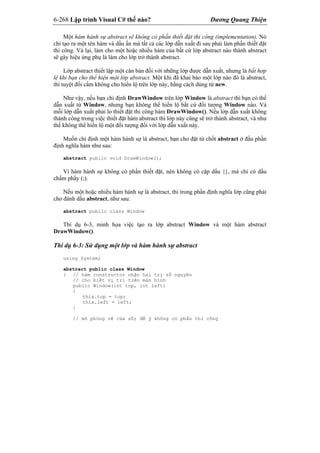 6-268 Lập trình Visual C# thế nào? Dương Quang Thiện
Một hàm hành sự abstract sẽ không có phần thiết đặt thi công (implementation). Nó
chỉ tạo ra một tên hàm và dấu ấn mà tất cả các lớp dẫn xuất đi sau phải làm phần thiết đặt
thi công. Vả lại, làm cho một hoặc nhiều hàm của bất cứ lớp abstract nào thành abstract
sẽ gây hiệu ứng phụ là làm cho lớp trở thành abstract.
Lớp abstract thiết lập một căn bản đối với những lớp được dẫn xuất, nhưng là bất hợp
lệ khi bạn cho thể hiện một lớp abstract. Một khi đã khai báo một lớp nào đó là abstract,
thì tuyệt đối cấm không cho hiển lộ trên lớp này, bằng cách dùng từ new.
Như vậy, nếu bạn chỉ định DrawWindow trên lớp Window là abstract thì bạn có thể
dẫn xuất từ Window, nhưng bạn không thể hiển lộ bất cứ đối tượng Window nào. Và
mỗi lớp dẫn xuất phải lo thiết đặt thi công hàm DrawWindow(). Nếu lớp dẫn xuất không
thành công trong việc thiết đặt hàm abstract thì lớp này cũng sẽ trở thành abstract, và như
thế không thể hiển lộ một đối tượng đối với lớp dẫn xuất này.
Muốn chỉ định một hàm hành sự là abstract, bạn cho đặt từ chốt abstract ở đầu phần
định nghĩa hàm như sau:
abstract public void DrawWindow();
Vì hàm hành sự không có phần thiết đặt, nên không có cặp dấu {}, mà chỉ có dấu
chấm phẩy (;).
Nếu một hoặc nhiều hàm hành sự là abstract, thì trong phần định nghĩa lớp cũng phải
cho đánh dấu abstract, như sau:
abstract public class Window
Thí dụ 6-3, minh họa việc tạo ra lớp abstract Window và một hàm abstract
DrawWindow().
Thí dụ 6-3: Sử dụng một lớp và hàm hành sự abstract
using System;
abstract public class Window
{ // hàm constructor nhận hai trị số nguyên
// cho biết vị trí trên màn hình
public Window(int top, int left)
{
this.top = top;
this.left = left;
}
// mô phỏng vẽ cửa sổ; để ý không có phần thi công
 