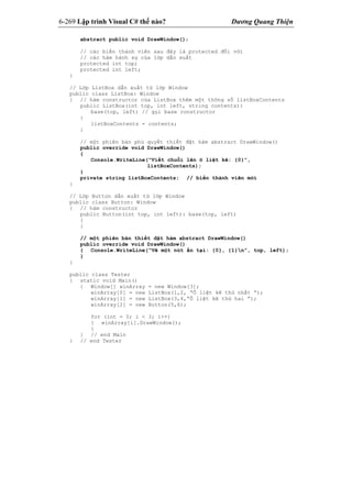 6-269 Lập trình Visual C# thế nào? Dương Quang Thiện
abstract public void DrawWindow();
// các biến thành viên sau đây là protected đối với
// các hàm hành sự của lớp dẫn xuất
protected int top;
protected int left;
}
// Lớp ListBox dẫn xuất từ lớp Window
public class ListBox: Window
{ // hàm constructor của ListBox thêm một thông số listBoxContents
public ListBox(int top, int left, string contents):
base(top, left) // gọi base constructor
{
listBoxContents = contents;
}
// một phiên bản phủ quyết thiết đặt hàm abstract DrawWindow()
public override void DrawWindow()
{
Console.WriteLine(“Viết chuỗi lên ô liệt kê: {0}”,
listBoxContents);
}
private string listBoxContents; // biến thành viên mới
}
// Lớp Button dẫn xuất từ lớp Window
public class Button: Window
{ // hàm constructor
public Button(int top, int left): base(top, left)
{
}
// một phiên bản thiết đặt hàm abstract DrawWindow()
public override void DrawWindow()
{ Console.WriteLine(“Vẽ một nút ấn tại: {0}, {1}n”, top, left);
}
}
public class Tester
{ static void Main()
{ Window[] winArray = new Window[3];
winArray[0] = new ListBox(1,2, “Ô liệt kê thứ nhất “);
winArray[1] = new ListBox(3,4,”Ô liệt kê thứ hai ”);
winArray[2] = new Button(5,6);
for (int = 0; i < 3; i++)
{ winArray[i].DrawWindow();
}
} // end Main
} // end Tester
 