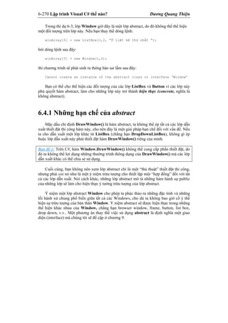 6-270 Lập trình Visual C# thế nào? Dương Quang Thiện
Trong thí dụ 6-3, lớp Window giờ đây là một lớp abstract, do đó không thể thể hiện
một đối tượng trên lớp này. Nếu bạn thay thế dòng lệnh:
winArray[0] = new ListBox(1,2, “Ô liệt kê thứ nhất “);
bởi dòng lệnh sau đây:
winArray[0] = new Window(1,2);
thì chương trình sẽ phát sinh ra thông báo sai lầm sau đây:
Cannot create an instance of the abstract class or interface ‘Window’
Bạn có thể cho thể hiện các đối tượng của các lớp ListBox và Button vì các lớp này
phủ quyết hàm abstract, làm cho những lớp này trở thành hiện thực (concrete, nghĩa là
không abstract).
6.4.1 Những hạn chế của abstract
Mặc dầu chỉ định DrawWindow() là hàm abstract, ta không thể ép tất cả các lớp dẫn
xuất thiết đặt thi công hàm này, cho nên đây là một giải pháp hạn chế đối với vấn đề. Nếu
ta cho dẫn xuất một lớp khác từ ListBox (chẳng hạn DropDownListBox), không gì ép
buộc lớp dẫn xuất này phải thiết đặt hàm DrawWindow() riêng của mình.
Bạn để ý: Trên C#, hàm Window.DrawWindow() không thể cung cấp phần thiết đặt, do
đó ta không thể lợi dụng những thường trình thông dụng của DrawWindow() mà các lớp
dẫn xuất khác có thể chia sẻ sử dụng.
Cuối cùng, bạn không nên xem lớp abstract chỉ là một “thủ thuật” thiết đặt thi công,
nhưng phải coi nó như là một ý niệm trừu tượng cho thiết lập một “hợp đồng” đối với tất
cả các lớp dẫn xuất. Nói cách khác, những lớp abstract mô tả những hàm hành sự public
của những lớp sẽ làm cho hiện thực ý tưởng trừu tượng của lớp abstract.
Ý niệm một lớp abstract Window cho phép ta phác thảo ra những đặc tính và những
lối hành xử chung phổ biến giữa tất cả các Windows, cho dù ta không bao giờ cố ý thể
hiện sự trừu tượng của bản thân Window. Y niệm abstract sẽ được hiện thực trong những
thể hiện khác nhau của Window, chẳng hạn browser window, frame, button, list box,
drop down, v.v.. Một phương án thay thế việc sử dụng abstract là định nghĩa một giao
diện (interface) mà chúng tôi sẽ đề cập ở chương 9.
 