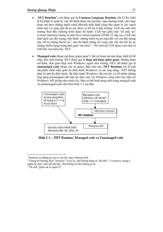 Dương Quang Thiện 27
 .NET Runtime1
, còn được gọi là Common Language Runtime (tắt CLR), hiện
là bộ phận lo quản lý việc thi hành đoạn mã của bạn: nạp chương trình, cho chạy
đoạn mã theo những mạch trình (thread) nhất định cũng như quản lý các mạch
trình này và cung cấp tất cả các dịch vụ hỗ trợ ở hậu trường. CLR tạo một môi
trường theo đấy chương trình được thi hành. CLR bao gồm một “cỗ máy ảo”
(virtual machine) tương tự như Java virtual machine (JVM). Ở cấp cao, CLR cho
hiện dịch các đối tượng, tiến hành những kiểm tra an toàn đối với các đối tượng
này, bố trí chúng lên ký ức2
, cho thi hành chúng rồi xong việc cho thu hồi ký ức
chúng chiếm dụng trong thời gian “tại chức”. Nói tóm lại CLR được xem như là
linh hồn của kiến trúc .NET.
 Managed code (đoạn mã được giám quản3
): bất cứ đoạn mã nào được thiết kế để
chạy trên môi trường .NET được gọi là đoạn mã được giám quản. Những đoạn
mã khác, đơn giản chạy trên Windows, ngoài môi trường .NET, thì được gọi là
unmanaged code (đoạn mã vô quản). Ban nhớ cho .NET Runtime chỉ là một
lớp phần mềm nằm giữa hệ điều hành Windows và các ứng dụng. .NET không
phải là một hệ điều hành. Hệ điều hành Windows vẫn còn đó. Lẽ dĩ nhiên những
ứng dụng unmanaged vẫn tiếp tục làm việc với Windows cũng như trực tiếp với
Windows API giống như trước kia. Ban có thể hình dung tình trạng manged code
và umnamaged code như theo hình 1-1 sau đây:
1
Runtime là những gì xảy ra vào lúc chạy chương trình
2
Chúng tôi thường dịch “memory” là ký ức, chứ không dùng từ “bộ nhớ”, vì memory mang ý
nghĩa ký thác, cầm giữ dữ liệu chứ không có nhớ nhung gì cả.
3
Tắt chữ “giám sát và quản lý”.
 
