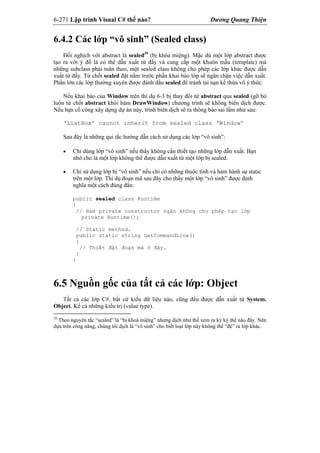 6-271 Lập trình Visual C# thế nào? Dương Quang Thiện
6.4.2 Các lớp “vô sinh” (Sealed class)
Đối nghịch với abstract là sealed39
(bị khóa miệng). Mặc dù một lớp abstract được
tạo ra với ý đồ là có thể dẫn xuất từ đấy và cung cấp một khuôn mẫu (template) mà
những subclass phải tuân theo, một sealed class không cho phép các lớp khác được dẫn
xuất từ đấy. Từ chốt sealed đặt nằm trước phần khai báo lớp sẽ ngăn chặn việc dẫn xuất.
Phần lớn các lớp thường xuyên được đánh dấu sealed để tránh tai nạn kế thừa vô ý thức.
Nếu khai báo của Window trên thí dụ 6-3 bị thay đổi từ abstract qua sealed (gỡ bỏ
luôn từ chốt abstract khỏi hàm DrawWindow) chương trình sẽ không biên dịch được.
Nếu bạn cố công xây dựng dự án này, trình biên dịch sẽ ra thông báo sai lầm như sau:
‘ListBox’ cannot inherit from sealed class ‘Window’
Sau đây là những qui tắc hướng dẫn cách sử dụng các lớp “vô sinh”:
 Chỉ dùng lớp “vô sinh” nếu thấy không cần thiết tạo những lớp dẫn xuất. Bạn
nhớ cho là một lớp không thể được dẫn xuất từ một lớp bị sealed.
 Chỉ sử dụng lớp bị “vô sinh” nếu chỉ có những thuộc tính và hàm hành sự static
trên một lớp. Thí dụ đoạn mã sau đây cho thấy một lớp “vô sinh” được định
nghĩa một cách đúng đắn:
public sealed class Runtime
{
// Hàm private constructor ngăn không cho phép tạo lớp
private Runtime();
// Static method.
public static string GetCommandLine()
{
// Thiết đặt đoạn mã ở đây.
}
}
6.5 Nguồn gốc của tất cả các lớp: Object
Tất cả các lớp C#, bất cứ kiểu dữ liệu nào, cũng đều được dẫn xuất từ System.
Object. Kể cả những kiểu trị (value type).
39
Theo nguyên tắc “sealed” là “bị khoá miệng” nhưng dịch như thế xem ra kỳ kỳ thế nào đấy. Nên
dựa trên công năng, chúng tôi dịch là “vô sinh” cho biết loại lớp này không thể “đẻ” ra lớp khác.
 
