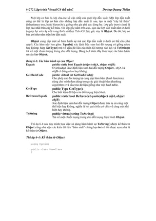 6-272 Lập trình Visual C# thế nào? Dương Quang Thiện
Một lớp cơ bản là lớp cha-mẹ kế cận nhất của một lớp dẫn xuất. Một lớp dẫn xuất
cũng có thể là lớp cơ bản cho những lớp dẫn xuất đi sau, tạo ra một “cây kế thừa”
(inheritance tree, hoặc hierarchy), giống như gia phả các dòng họ. Lớp gốc (root class) là
lớp cao nhất trên cây kế thừa, với lớp gốc nằm trên cao, còn các lớp dẫn xuất nằm ở dưới
(ngược lại với cây cối trong thiên nhiên). Trên C#, lớp gốc này là Object. Do đó, lớp cơ
bản coi như nằm trên lớp dẫn xuất.
Object cung cấp một số hàm hành sự mà các lớp dẫn xuất ở dưới có thể cho phủ
quyết. Các hàm này bao gồm: Equals() xác định liệu xem hai đối tượng có giống nhau
hay không; hàm GetType() trả về kiểu dữ liệu của một đối tượng nào đó; và ToString()
trả về một chuỗi tượng trưng cho đối tượng. Bảng 6-1 dưới đây tóm lược các hàm hành
sự của lớp Object.
Bảng 6-1: Các hàm hành sự của Object
Equals public static bool Equals (object objA, object objB):
Overloaded. Xác định liệu xem hai đối tượng Object , objA và
objB có bằng nhau hay không.
GetHashCode public virtual int GetHashCode():
Cho phép các đối tượng tự cung cấp hàm băm (hash function)
riêng cho mình đem dùng trong các giải thuật băm (hashing
algorithms) và cấu trúc dữ liệu giống như một hash table.
GetType public Type GetType()
Cho biết kiểu dữ liệu của đối tượng hiện hành.
ReferenceEquals public static bool ReferenceEquals(object objA, object
objB)
Xác định liệu xem hai đối tượng Object được đưa ra có cùng một
thể hiện hay không, nghĩa là hai qui chiếu có chĩa về cùng một thể
hiện hay không.
ToString public virtual string ToString()
Trả về một chuỗi tượng trưng cho đối tượng hiện hành Object.
Thí dụ 6-4 sau đây minh họa việc sử dụng hàm hành sự ToString() được kế thừa từ
Object cũng như việc các kiểu dữ liệu “bẩm sinh” chẳng hạn int có thể được xem như là
kế thừa từ Object.
Thí dụ 6-4: Kế thừa từ Object
using System;
public class SomeClass
{
 