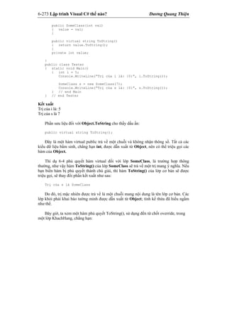 6-273 Lập trình Visual C# thế nào? Dương Quang Thiện
public SomeClass(int val)
{ value = val;
}
public virtual string ToString()
{ return value.ToString();
}
private int value;
}
public class Tester
{ static void Main()
{ int i = 5;
Console.WriteLine(“Trị của i là: {0}”, i.ToString());
SomeClass s = new SomeClass(7);
Console.WriteLine(“Trị của s là: {0}”, s.ToString());
} // end Main
} // end Tester
Kết xuất
Trị của i là: 5
Trị của s là 7
Phần sưu liệu đối với Object.ToString cho thấy dấu ấn:
public virtual string ToString();
Đây là một hàm virtual public trả về một chuỗi và không nhận thông số. Tất cả các
kiểu dữ liệu bẩm sinh, chẳng hạn int, được dẫn xuất từ Object, nên có thể triệu gọi các
hàm của Object.
Thí dụ 6-4 phủ quyết hàm virtual đối với lớp SomeClass, là trường hợp thông
thường, như vậy hàm ToString() của lớp SomeClass sẽ trả về một trị mang ý nghĩa. Nếu
bạn biến hàm bị phủ quyết thành chú giải, thì hàm ToString() của lớp cơ bản sẽ được
triệu gọi, sẽ thay đổi phần kết xuất như sau:
Trị của s là SomeClass
Do đó, trị mặc nhiên được trả về là một chuỗi mang nội dung là tên lớp cơ bản. Các
lớp khỏi phải khai báo tường minh được dẫn xuất từ Object; tính kế thừa đã hiểu ngầm
như thế.
Bây giờ, ta xem một hàm phủ quyết ToString(), sử dụng đến từ chốt override, trong
một lớp KhachHang, chẳng hạn:
 