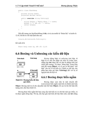 6-274 Lập trình Visual C# thế nào? Dương Quang Thiện
public class KhachHang
{
private string tenHo;
protected decimal ketSo;
public override string ToString()
{
string ketQua = “Khách Hàng: “ + tenHo;
ketQua += “, kết số: “ + ketSo;
return ketQua;
}
…
}
Nếu đối tượng của lớp KhachHang là kh, và trị của tenHo là “Đoàn Dự” và ketSo là
12.45, thì khi ta viết một lệnh như sau:
Console.WriteLine(kh.ToString());
kết xuất sẽ là:
Khách hàng: Đoàn Dự, kết số: 12,45
6.6 Boxing và Unboxing các kiểu dữ liệu
Boxing (đóng hộp) và unboxing (mở hộp, rã
hộp) là cơ chế cho phép các kiểu trị (value type,
chẳng hạn int) được đối xử như là những kiểu qui
chiếu (đối tượng). Trị được “đóng hộp” trong lòng
một đối tượng Object, và về sau có thể được “mở
hộp” cho trở về lại kiểu trị. Chính cơ chế này cho
phép bạn triệu gọi hàm ToString() đối với trị số
nguyên trên thí dụ 6-4.
6.6.1 Boxing được hiểu ngầm
Boxing được xem như là một chuyển đổi
(conversion) hiểu ngầm một kiểu trị thành một kiểu
Object. Boxing một trị sẽ cho cấp phát một thể hiện Object, rồi sao trị lên thể hiện đối
tượng mới, như theo hình 6-6.
Boxing được hiểu ngầm khi bạn cung cấp một kiểu trị và chờ đợi một qui chiếu, và
trị được ngầm đóng hộp. Thí dụ, nếu bạn gán một kiểu dữ liệu bẩm sinh, một int chẳng
 