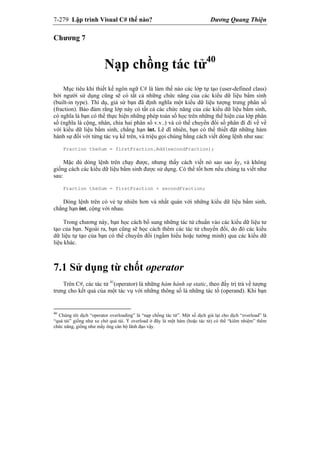 7-279 Lập trình Visual C# thế nào? Dương Quang Thiện
Chương 7
Nạp chồng tác tử40
Mục tiêu khi thiết kế ngôn ngữ C# là làm thế nào các lớp tự tạo (user-defined class)
bởi người sử dụng cũng sẽ có tất cả những chức năng của các kiểu dữ liệu bẩm sinh
(built-in type). Thí dụ, giả sử bạn đã định nghĩa một kiểu dữ liệu tượng trưng phân số
(fraction). Bảo đảm rằng lớp này có tất cả các chức năng của các kiểu dữ liệu bẩm sinh,
có nghĩa là bạn có thể thực hiện những phép toán số học trên những thể hiện của lớp phân
số (nghĩa là cộng, nhân, chia hai phân số v.v..) và có thể chuyển đổi số phân đi đi về về
với kiểu dữ liệu bẩm sinh, chẳng hạn int. Lẽ dĩ nhiên, bạn có thể thiết đặt những hàm
hành sự đối với từng tác vụ kể trên, và triệu gọi chúng bằng cách viết dòng lệnh như sau:
Fraction theSum = firstFraction.Add(secondFraction);
Mặc dù dòng lệnh trên chạy được, nhưng thấy cách viết nó sao sao ấy, và không
giống cách các kiểu dữ liệu bẩm sinh được sử dụng. Có thể tốt hơn nếu chúng ta viết như
sau:
Fraction theSum = firstFraction + secondFraction;
Dòng lệnh trên có vẻ tự nhiên hơn và nhất quán với những kiểu dữ liệu bẩm sinh,
chẳng hạn int, cộng với nhau.
Trong chương này, bạn học cách bổ sung những tác tử chuẩn vào các kiểu dữ liệu tư
tạo của bạn. Ngoài ra, bạn cũng sẽ học cách thêm các tác tử chuyển đổi, do đó các kiểu
dữ liệu tự tạo của bạn có thể chuyển đổi (ngầm hiểu hoặc tường minh) qua các kiểu dữ
liệu khác.
7.1 Sử dụng từ chốt operator
Trên C#, các tác tử 41
(operator) là những hàm hành sự static, theo đấy trị trả về tượng
trưng cho kết quả của một tác vụ với những thông số là những tác tố (operand). Khi bạn
40
Chúng tôi dịch “operator overloading” là “nạp chồng tác tử”. Một số dịch giả lại cho dịch “overload” là
“quá tải” giống như xe chở quá tải. Ý overload ở đây là một hàm (hoặc tác tử) có thể “kiêm nhiệm” thêm
chức năng, giống như mấy ông cán bộ lãnh đạo vậy.
 