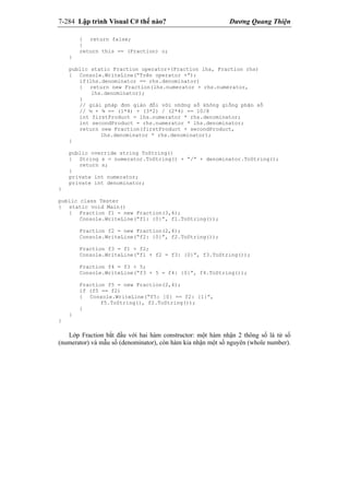 7-284 Lập trình Visual C# thế nào? Dương Quang Thiện
{ return false;
}
return this == (Fraction) o;
}
public static Fraction operator+(Fraction lhs, Fraction rhs)
{ Console.WriteLine(“Trên operator +”);
if(lhs.denominator == rhs.denominator)
{ return new Fraction(lhs.numerator + rhs.numerator,
lhs.denominator);
}
// giải pháp đơn giản đối với những số không giống phân số
// ½ + ¾ == (1*4) + (3*2) / (2*4) == 10/8
int firstProduct = lhs.numerator * rhs.denominator;
int secondProduct = rhs.numerator * lhs.denominator;
return new Fraction(firstProduct + secondProduct,
lhs.denominator * rhs.denominator);
}
public override string ToString()
{ String s = numerator.ToString() + “/” + denominator.ToString();
return s;
}
private int numerator;
private int denominator;
}
public class Tester
{ static void Main()
{ Fraction f1 = new Fraction(3,4);
Console.WriteLine(“f1: {0}”, f1.ToString());
Fraction f2 = new Fraction(2,4);
Console.WriteLine(“f2: {0}”, f2.ToString());
Fraction f3 = f1 + f2;
Console.WriteLine(“f1 + f2 = f3: {0}”, f3.ToString());
Fraction f4 = f3 + 5;
Console.WriteLine(“f3 + 5 = f4: {0}”, f4.ToString());
Fraction f5 = new Fraction(2,4);
if (f5 == f2)
{ Console.WriteLine(“f5: {0} == f2: {1}”,
f5.ToString(), f2.ToString());
}
}
}
Lớp Fraction bắt đầu với hai hàm constructor: một hàm nhận 2 thông số là tử số
(numerator) và mẫu số (denominator), còn hàm kia nhận một số nguyên (whole number).
 