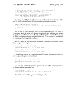 7-286 Lập trình Visual C# thế nào? Dương Quang Thiện
// giải pháp đơn giản đối với những số không giống phân số
// ½ + ¾ == (1*4) + (3*2) / (2*4) == 10/8
int firstProduct = lhs.numerator * rhs.denominator;
int secondProduct = rhs.numerator * lhs.denominator;
return new Fraction(firstProduct + secondProduct,
lhs.denominator * rhs.denominator);
Cuối cùng, để có thể gỡ rối lớp Fraction, đoạn mã được viết làm sao Fraction có khả
năng trả về trị của nó dưới dạng chuỗi theo dạng thức numerator/denominator.
public override string ToString()
{ String s = numerator.ToString() + “/” + denominator.ToString();
return s;
}
Bạn tạo một đối tượng chuỗi mới bằng cách triệu gọi hàm ToString() đối với tử số.
Vì numerator là một đối tượng, điều này làm cho trình biên dịch ngầm cho đóng hộp con
số nguyên (tạo một đối tượng rồi sau đó triệu gọi ToString() làm việc trên đối tượng này,
trả về một chuỗi tượng trưng cho tử số. Bạn ghép chuỗi “/” rồi lại ghép với chuỗi kết quả
do việc triệu gọi ToString() đối với mẫu số.
Với lớp Fraction đã hình thành xong, bạn thử cho trắc nghiệm. Trắc nghiệm đầu tiên
là tạo những phân số đơn giản:
Fraction f1 = new Fraction(3,4);
Console.WriteLine(“f1: {0}”, f1.ToString());
Fraction f2 = new Fraction(2,4);
Console.WriteLine(“f2: {0}”, f2.ToString());
Phần kết xuất của đoạn mã trên đúng theo ý muốn của bạn: triệu gọi hàm constructor
và in kết quả sử dụng Console.WriteLine():
Trên Fraction Constructor (int, int)
f1: 3 / 4
Trên Fraction Constructor (int, int)
f2: 2 / 4
Các dòng lệnh kế tiếp triệu gọi static operator+ với mục đích là cộng hai phân số và
trả về tổng cộng vào một phân số mới:
Fraction f3 = f1 + f2;
Console.WriteLine(“f1 + f2 = f3: {0}”, f3.ToString());
Khi xét kết quả bạn sẽ thấy operator+ hoạt động thế nào:
 
