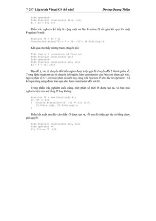 7-287 Lập trình Visual C# thế nào? Dương Quang Thiện
Trên operator+
Trên Fraction Constructor (int, int)
f1 + f2 = f3: 5/4
Phần trắc nghiệm kế tiếp là cộng một int lên Fraction f3 rồi gán kết quả lên một
Fraction f4 mới:
Fraction f4 = f3 + 5;
Console.WriteLine(“f3 + 5 = f4: {0}”, f4.ToString());
Kết quả cho thấy những bước chuyển đổi:
Trên implicit conversion về Fraction
Trên Fraction Constructor(int)
Trên operator+
Trên Fraction Constructor(int, int)
f3 + 5 = f4: 25/4
Bạn để ý, tác tử chuyển đổi hiểu ngầm được triệu gọi để chuyển đổi 5 thành phân số.
Trong lệnh return từ tác tử chuyển đổi ngầm, hàm constructor của Fraction được gọi vào,
tạo ra phân số 5/1, rồi trao phân số mới này cùng với Fraction f3 cho tác tử operator+, và
kết quả tổng cộng được trao qua cho hàm constructor đối với f4.
Trong phần trắc nghiệm cuối cùng, một phân số mới f5 được tạo ra, và bạn trắc
nghiệm liệu xem có bằng f2 hay không.
Fraction f5 = new Fraction(2,4);
if (f5 == f2)
{ Console.WriteLine(“f5: {0} == f2: {1}”,
f5.ToString(), f2.ToString());
}
Phần kết xuất sau đây cho thấy f5 được tạo ra, rồi sau đó triệu gọi tác tử bằng được
phủ quyết:
Trên Fraction Constructor(int, int)
Trên operator ==
f5: 2/4 == f2: 2/4
 