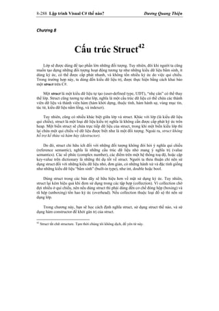 8-288 Lập trình Visual C# thế nào? Dương Quang Thiện
Chương 8 
Cấu trúc Struct42
Lớp sẽ được dùng để tạo phần lớn những đối tượng. Tuy nhiên, đôi khi người ta cũng
muốn tạo dựng những đối tượng hoạt động tương tự như những kiểu dữ liệu bẩm sinh, ít
dùng ký ức, có thể được cấp phát nhanh, và không tốn nhiều ký ức do việc qui chiếu.
Trong trường hợp này, ta dùng đến kiểu dữ liệu trị, được thực hiện bằng cách khai báo
một struct trên C#.
Một struct là một kiểu dữ liệu tự tạo (user-defined type, UDT), “nhẹ cân” có thể thay
thế lớp. Struct cũng tương tự như lớp, nghĩa là một cấu trúc dữ liệu có thể chứa các thành
viên dữ liệu và thành viên hàm (hàm khởi dựng, thuộc tính, hàm hành sự, vùng mục tin,
tác tử, kiểu dữ liệu nằm lồng, và indexer).
Tuy nhiên, cũng có nhiều khác biệt giữa lớp và struct. Khác với lớp (là kiểu dữ liệu
qui chiếu), struct là một loại dữ liệu kiểu trị nghĩa là không cần được cấp phát ký ức trên
heap. Một biến struct sẽ chứa trực tiếp dữ liệu của struct, trong khi một biến kiểu lớp thì
lại chứa một qui chiếu về dữ liệu được biết như là một đối tượng. Ngoài ra, struct không
hỗ trợ kế thừa và hàm hủy (destructor).
Do đó, struct chỉ hữu ích đối với những đối tượng không đòi hỏi ý nghĩa qui chiếu
(reference semantic), nghĩa là những cấu trúc dữ liệu nhỏ mang ý nghĩa trị (value
semantics). Các số phức (complex number), các điểm trên một hệ thống toạ độ, hoặc cặp
key-value trên dictionary là những thí dụ tốt về struct. Người ta thỏa thuận chỉ nên sử
dụng struct đối với những kiểu dữ liệu nhỏ, đơn giản, có những hành xử và đặc tính giống
như những kiểu dữ liệu “bẩm sinh” (built-in type), như int, double hoặc bool.
Dùng struct trong các bản dãy sẽ hữu hiệu hơn về mặt sử dụng ký ức. Tuy nhiên,
struct lại kém hiệu quả khi đem sử dụng trong các tập hợp (collection). Vì collection chờ
đợi nhiều ở qui chiếu, nên nếu dùng struct thì phải dùng đến cơ chế đóng hộp (boxing) và
rã hộp (unboxing) tốn hao ký ức (overhead). Nếu collection thuộc loại đồ sộ thì nên sử
dụng lớp.
Trong chương này, bạn sẽ học cách định nghĩa struct, sử dụng struct thế nào, và sử
dụng hàm constructor để khởi gán trị của struct.
42
Struct tắt chữ structure. Tạm thời chúng tôi không dịch, để yên từ này.
 