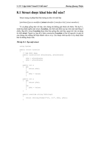 8-289 Lập trình Visual C# thế nào? Dương Quang Thiện
8.1 Struct được khai báo thế nào?
Struct mang cú pháp khai báo tương tự như với một lớp:
[attributes] [acces-modifiers] struct identifier [:interface-list] {struct-members}
Vì cú pháp giống như với lớp, nên chúng tôi không giải thích chi thêm. Thí dụ 8-1,
minh họa định nghĩa một struct, Location, cho biết một điểm tọa lạc trên một mặt bằng 2
chiều. Bạn để ý struct Location được khai báo giống đúc một lớp, ngoại trừ việc sử dụng
từ chốt struct. Ngoài ra, bạn để ý hàm constructor Location có hai số nguyên và gán trị
của chúng cho những thể hiện thành viên x và y. Các thuộc tính tọa độ x và y được khai
báo là những thuộc tính.
Thí dụ 8-1: Tạo một struct
using System
public struct Location
{
// hàm khởi dựng
public Location(int xCoordinate, yCoordinate)
{
xVal = xCoordinate;
yVal = yCoordinate;
}
public int x
{ get
{ return xVal;
}
set
{ xVal = value;
}
public int y
{ get
{ return yVal;
}
set
{ yVal = value;
}
}
public override string ToString()
{
return (String.Format(“{0}, {1}”, xVal, yVal);
}
 