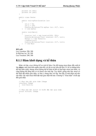8-290 Lập trình Visual C# thế nào? Dương Quang Thiện
private int xVal;
private int yVal;
}
public class Tester
{
public void myFunc(Location loc)
{
loc.x = 50;
loc.y = 100;
Console.WriteLine(“In myFunc loc: {0}”, loc);
} // end myFunc
static void Main()
{
Location loc1 = new Location(200, 300);
Console.WriteLine(“Loc1 location: {0}”, loc1);
Tester t = new Tester();
t.myFunc(loc1)
Console.WriteLine(“Loc1 location: {0}”, loc1);
} // end Main
}
Kết xuất
Loc1 location: 200, 300
In MyFunc loc: 50, 100
Loc1 location: 200, 300
8.1.1 Hàm khởi dựng và kế thừa
Khác với lớp, struct không hỗ trợ tính kế thừa. Các đối tượng struct được dẫn xuất từ
lớp object, một cách hiểu ngầm (như đối với tất cả các kiểu dữ liệu C#, kể cả những kiểu
dữ liệu bẩm sinh), nhưng struct không thể kế thừa từ bất cứ lớp hoặc struct nào khác, và
cũng không thể dùng làm cơ sở (base) cho một lớp. Tuy nhiên, giống như lớp, struct có
thể thiết đặt nhiều giao diện, và làm y chang như với lớp. Sau đây là một đoạn mã nhỏ
cho thấy việc một struct thiết đặt một giao diện thế nào. Chương 9, “Giao diện” sẽ đề cập
đến giao diện.
// Khai báo một giao diện IImage
interface IImage
{ void Paint();
}
// Khai báo một struct có thiết đặt một giao diện
struct Picture: IImage
{
 