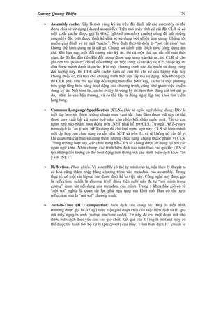 Dương Quang Thiện 29
 Assembly cache. Đây là một vùng ký ức trên đĩa dành trữ các assembly có thể
được chia sẻ sử dụng (shared assembly). Trên mỗi máy tính có cài đặt CLR sẽ có
một code cache được gọi là GAC (global assembly cache) dùng để trữ những
assembly đặc biệt được thiết kế chia sẻ sử dụng bởi nhiều ứng dụng. Chúng tôi
muốn giải thích về từ ngữ “cache”. Nếu dịch theo từ điển là “nơi cất giấu’ bạn
không thể hình dung ra là cái gì. Chúng tôi đành giải thích theo công dụng ám
chỉ. Khi bạn nạp một đối tượng vào ký ức, thì cả một thủ tục rắc rối mất thời
gian, do đó lần đầu tiên khi đối tượng được nạp xong vào ký ức, thì CLR sẽ cho
ghi con trỏ (pointer) chỉ về đối tượng lên một vùng ký ức (ký ức CPU hoặc ký ức
đĩa) được mệnh danh là cache. Khi một chương trình nào đó muốn sử dụng cùng
đối tượng này, thì CLR đến cache xem có con trỏ chỉ về đối tượng này hay
không. Nếu có, thì báo cho chương trình biết đến lấy mà sử dụng. Nếu không có,
thì CLR phải làm thủ tục nạp đối tượng ban đầu. Như vậy, cache là một phương
tiện giúp tăng hiệu năng hoạt động của chương trình, cũng như giảm việc chiếm
dụng ký ức. Nói tóm lại, cache ở đây là vùng ký ức tạm thời dùng cất trữ cái gì
đó, nằm ẩn sau hậu trường, và có thể lấy ra dùng ngay lập tức khỏi tìm kiếm
lung tung.
 Common Language Specification (CLS). Đặc tả ngôn ngữ thông dụng. Đây là
một tập hợp tối thiểu những chuẩn mực (qui tắc) bảo đảm đoạn mã này có thể
được truy xuất bất cứ ngôn ngữ nào, cho phép hội nhập ngôn ngữ. Tất cả các
ngôn ngữ nào nhắm hoạt động trên .NET phải hỗ trợ CLS. Từ ngữ .NET-aware
(tạm dịch là “ăn ý với .NET) dùng để chỉ loại ngôn ngữ này. CLS sẽ hình thành
một tập hợp con chức năng có sẵn trên .NET và trên IL, và sẽ không có vấn đề gì
khi đoạn mã của bạn sử dụng thêm những chức năng không thuộc phạm vi CLS.
Trong trường hợp này, các chức năng bất-CLS sẽ không được sử dụng lại bởi các
ngôn ngữ khác. Nhìn chung, các trình biên dịch nào tuân theo các qui tắc CLS sẽ
tạo những đối tượng có thể hoạt động liên thông với các trình biên dịch khác “ăn
ý với .NET”.
 Reflection. Phản chiếu. Vì assembly có thể tự mình mô tả, nên theo lý thuyết ta
có khả năng thâm nhập bằng chương trình vào metadata của assembly. Trong
thực tế, có một vài lớp cơ bản được thiết kế lo việc này. Công nghệ này được gọi
là reflection, nghĩa là chương trình dùng tiện nghi này để tự “soi mình trong
gương” quan sát nội dung của metadata của mình. Trong y khoa bây giờ có từ
“nội soi” nghĩa là quan sát lục phủ ngủ tạng mà khỏi mổ. Ban có thể xem
reflection như là “nội soi” chương trình.
 Just-in-Time (JIT) compilation: biên dịch vừa đúng lúc. Đây là tiến trình
(thường được gọi là JITing) thực hiện giai đoạn chót của việc biên dịch từ IL qua
mã máy nguyên sinh (native machine code). Từ này để chỉ một đoạn mã nhỏ
được biên dịch theo yêu cầu vào giờ chót. Kết quả của JITing là một mã máy có
thể được thi hành bởi bộ xử lý (processor) của máy. Trình biên dịch JIT chuẩn sẽ
 