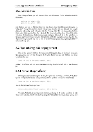 8-292 Lập trình Visual C# thế nào? Dương Quang Thiện
Không được khởi gán
Bạn không thể khởi gán một instance field trên một struct. Do đó, viết như sau sẽ là
bất hợp lệ:
private int xVal = 50;
private int yVal = 100;
mặc dù điều này bạn có thể thực hiện trên lớp. Struct được thiết kế sao cho đơn giản và
“nhẹ cân”. Trong khi các biến thành viên private đem lại tính che dấu dữ liệu và gói
ghém, thì một số lập trình viên cảm thấy hơi “cường điệu” đối với struct, nên cho biến
thành viên thành public, làm cho việc thiết đặt struct nhẹ nhàng hơn. Còn số lập trình
viên khác thì lại cho rằng thuộc tính cung cấp một giao diện sạch sẽ và đơn giản hơn, và
tập quán lập trình tốt là cho cất giấu thông tin kể cả khi đối tượng thuộc loại nhẹ cân. Bạn
chọn một trong hai cách tiếp cận kể trên là tùy triết lý design của bạn, ngôn ngữ sẽ hỗ trợ
cả hai cách tiếp cận.
8.2 Tạo những đối tượng struct
Bạn có thể tạo một thể hiện đối tượng struct bằng cách dùng từ chốt new trong câu
lệnh gán, giống như với lớp. Trong thí dụ 8-1, lớp Tester cho tạo một thể hiện của struct
Location như sau:
Location loc1 = new Location(200, 300);
với loc1 là thể hiện mới của struct Location, và tiếp nhận hai trị số, 200 và 300, làm toạ
độ.
8.2.1 Struct thuộc kiểu trị
Định nghĩa lớp Tester trong thí dụ 8-1, bao gồm một đối tượng Location, loc1, được
tạo với hai trị số 200 và 300. Dòng lệnh này sẽ triệu gọi hàm constructor Loaction():
Location loc1 = new Location(200, 300);
Sau đó, WriteLine() được gọi vào:
Console.WriteLine(“Loc1 location: {0}”, loc1);
Console.WriteLine() chờ đợi một đối tượng; nhưng, lẽ dĩ nhiên, Location là một
struct (một kiểu trị). Trình biên dịch tự động cho “đóng hộp” (boxing) struct (giống như
 