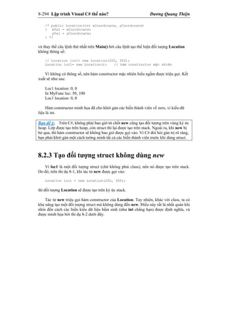 8-294 Lập trình Visual C# thế nào? Dương Quang Thiện
/* public Location(int xCoordinate, yCoordinate)
{ xVal = xCoordinate;
yVal = yCoordinate;
} */
và thay thế câu lệnh thứ nhất trên Main() bởi câu lệnh tạo thể hiện đối tượng Location
không thông số:
// Location loc1= new Location(200, 300);
Location loc1= new Location(); // hàm constructor mặc nhiên
Vì không có thông số, nên hàm constructor mặc nhiên hiểu ngầm được triệu gọi. Kết
xuất sẽ như sau:
Loc1 location: 0, 0
In MyFunc loc: 50, 100
Loc1 location: 0, 0
Hàm constructor minh họa đã cho khởi gán các biến thành viên về zero, vì kiểu dữ
liệu là int.
Bạn để ý: Trên C#, không phải bao giờ từ chốt new cũng tạo đối tượng trên vùng ký ức
heap. Lớp được tạo trên heap, còn struct thì lại được tạo trên stack. Ngoài ra, khi new bị
bỏ qua, thì hàm constructor sẽ không bao giờ được gọi vào. Vì C# đòi hỏi gán trị rõ ràng,
bạn phải khởi gán một cách tường minh tất cả các biến thành viên trước khi dùng struct.
8.2.3 Tạo đối tượng struct không dùng new
Vì loc1 là một đối tượng struct (chứ không phải class), nên nó được tạo trên stack.
Do đó, trên thí dụ 8-1, khi tác tử new được gọi vào:
Location loc1 = new Location(200, 300);
thì đối tượng Location sẽ được tạo trên ký ức stack.
Tác tử new triệu gọi hàm constructor của Location. Tuy nhiên, khác với class, ta có
khả năng tạo một đối tượng struct mà không dùng đến new. Điều này rất là nhất quán khi
nhìn đến cách các biến kiểu dữ liệu bẩm sinh (như int chẳng hạn) được định nghĩa, và
được minh họa bởi thí dụ 8-2 dưới đây.
 