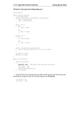 8-295 Lập trình Visual C# thế nào? Dương Quang Thiện
Thí dụ 8-2: Tạo một struct không dùng new
using System
public struct Location
{ // hàm khởi dựng
public Location(int xCoordinate, yCoordinate)
{ xVal = xCoordinate;
yVal = yCoordinate;
}
public int x
{ get
{ return xVal;
}
set
{ xVal = value;
}
public int y
{ get
{ return yVal;
}
set
{ yVal = value;
}
}
public override string ToString()
{ return (String.Format(“{0}, {1}”, xVal, yVal);
}
private int xVal;
private int yVal;
}
public class Tester
{
static void Main()
{
Location loc1; // không triệu gọi hàm constructor
loc1.xVal = 75;
loc1.yVal = 225;
Console.WriteLine(loc1);
} // end Main
}
Trong thí dụ 8-2 trên, bạn khởi gán trực tiếp các biến cục bộ, trước khi triệu gọi một
hàm hành sự của loc1 và trước khi trao đối tượng qua cho WriteLine:
loc1.xVal = 75;
loc1.yVal = 225;
 
