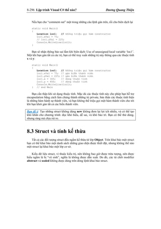 8-296 Lập trình Visual C# thế nào? Dương Quang Thiện
Nếu bạn cho “comment out” một trong những câu lệnh gán trên, rồi cho biên dịch lại
static void Main()
{
Location loc1; // không triệu gọi hàm constructor
loc1.xVal = 75;
// loc1.yVal = 225;
Console.WriteLine(loc1);
}
Bạn sẽ nhận thông báo sai lầm khi biên dịch: Use of unassigned local variable ‘loc1’.
Một khi bạn gán tất cả các trị, bạn có thể truy xuất những trị này thông qua các thuộc tính
x và y:
static void Main()
{
Location loc1; // không triệu gọi hàm constructor
loc1.xVal = 75; // gán biến thành viên
loc1.yVal = 225; // gán biến thành viên
loc1.x = 300; // dùng thuộc tính
loc1.y = 400; // dùng thuộc tính
Console.WriteLine(loc1);
} // end Main
Bạn cẩn thận khi sử dụng thuộc tính. Mặc dù các thuộc tính này cho phép bạn hỗ trợ
encapsulation bằng cách làm chúng thành những trị private, bản thân các thuộc tính hiện
là những hàm hành sự thành viên, và bạn không thể triệu gọi một hàm thành viên cho tới
khi bạn khởi gán tất cả các biến thành viên.
Bạn để ý: Tạo những struct không dùng new không đem lại lợi ích nhiều, và có thể tạo
khó khăn cho chương trình: đọc khó hiểu, dễ sai, và khó bảo trì. Bạn có thể thử dùng,
nhưng ráng mà chịu rủi ro.
8.3 Struct và tính kế thừa
Tất cả các đối tượng struct đều ngầm kế thừa từ lớp Object. Trên khai báo một struct
bạn có thể khai báo một danh sách những giao diện được thiết đặt, nhưng không thể nào
một struct lại khai báo một lớp cơ sở.
Kiểu dữ liệu struct, vì thuộc kiểu trị, nên không bao giờ được trừu tượng, nên được
hiểu ngầm là bị “vô sinh”, nghĩa là không được dẫn xuất. Do đó, các từ chốt modifier
abstract và sealed không được dùng trên dòng lệnh khai báo struct.
 