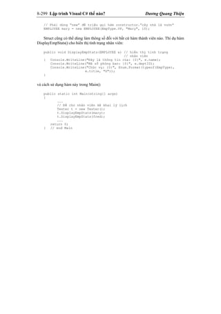 8-299 Lập trình Visual C# thế nào? Dương Quang Thiện
// Phải dùng “new” để triệu gọi hàm constructor.”cây nhà lá vườn”
EMPLOYEE mary = new EMPLOYEE(EmpType.VP, "Mary", 10);
Struct cũng có thể dùng làm thông số đối với bất cứ hàm thành viên nào. Thí dụ hàm
DisplayEmpStats() cho hiển thị tình trạng nhân viên:
public void DisplayEmpStats(EMPLOYEE e) // hiển thị tình trạng
// nhân viên
{ Console.WriteLine("Đây là thông tin của: {0}", e.name);
Console.WriteLine("Mã số phòng ban: {0}", e.deptID);
Console.WriteLine("Chức vụ: {0}", Enum.Format(typeof(EmpType),
e.title, "G"));
}
và cách sử dụng hàm này trong Main()
public static int Main(string[] args)
{
...
// Để cho nhân viên kê khai lý lịch
Tester t = new Tester();
t.DisplayEmpStats(mary);
t.DisplayEmpStats(fred);
...
return 0;
} // end Main
 