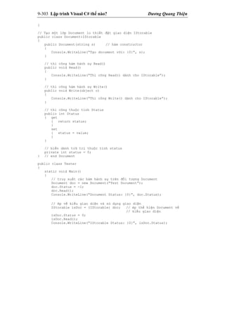 9-303 Lập trình Visual C# thế nào? Dương Quang Thiện
}
// Tạo một lớp Document lo thiết đặt giao diện IStorable
public class Document:IStorable
{
public Document(string s) // hàm constructor
{
Console.WriteLine(“Tạo document với: {0}”, s);
}
// thi công hàm hành sự Read()
public void Read()
{
Console.WriteLine(“Thi công Read() dành cho IStorable”);
}
// thi công hàm hành sự Write()
public void Write(object o)
{
Console.WriteLine(“Thi công Write() dành cho IStorable”);
}
// thi công thuộc tính Status
public int Status
{ get
{ return status;
}
set
{ status = value;
}
}
// biến dành trữ trị thuộc tính status
private int status = 0;
} // end Document
public class Tester
{
static void Main()
{
// truy xuất các hàm hành sự trên đối tượng Document
Document doc = new Document(“Test Document”);
doc.Status = -1;
doc.Read();
Console.WriteLine(“Document Status: {0}”, doc.Status);
// ép về kiểu giao diện và sử dụng giao diện
IStorable isDoc = (IStorable) doc; // ép thể hiện Document về
// kiểu giao diện
isDoc.Status = 0;
isDoc.Read();
Console.WriteLine(“IStorable Status: {0}”, isDoc.Status);
 