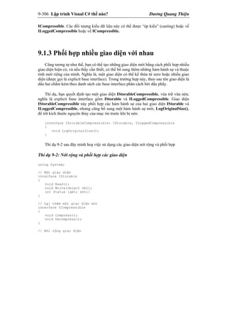 9-306 Lập trình Visual C# thế nào? Dương Quang Thiện
ICompressible. Các đối tượng kiểu dữ liệu này có thể được “ép kiểu” (casting) hoặc về
ILoggedCompressible hoặc về ICompressible.
9.1.3 Phối hợp nhiều giao diện với nhau
Cũng tương tự như thế, bạn có thể tạo những giao diện mới bằng cách phối hợp nhiều
giao diện hiện có, và nếu thấy cần thiết, có thể bổ sung thêm những hàm hành sự và thuộc
tính mới riêng của mình. Nghĩa là, một giao diện có thể kế thừa từ zero hoặc nhiều giao
diện (được gọi là explicit base interface). Trong trường hợp này, theo sau tên giao diện là
dấu hai chấm kèm theo danh sách các base interface phân cách bởi dấu phẩy.
Thí dụ, bạn quyết định tạo một giao diện IStorableCompressible, vừa trữ vừa nén;
nghĩa là explicit base interface gồm IStorable và ILoggedCompressible. Giao diện
IStorableCompressible này phối hợp các hàm hành sự của hai giao diện IStorable và
ILoggedCompressible, nhưng cũng bổ sung một hàm hành sự mới, LogOriginalSize(),
để trữ kích thước nguyên thủy của mục tin trước khi bị nén:
interface IStorableCompressible: IStorable, ILoggedCompressible
{
void LogOriginalSize();
}
Thí dụ 9-2 sau đây minh hoạ việc sử dụng các giao diện nới rộng và phối hợp
Thí dụ 9-2: Nới rộng và phối hợp các giao diện
using System;
// Một giao diện
interface IStorable
{
void Read();
void Write(object obj);
int Status {get; set;}
}
// Lại thêm một giao diện mới
interface ICompressible
{
void Compress();
void Decompress();
}
// Nới rộng giao diện
 