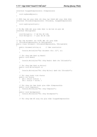 9-307 Lập trình Visual C# thế nào? Dương Quang Thiện
interface ILoggedCompressible: ICompressible
{
void LogSavedBytes();
}
// Phối hợp các giao diện với nhau tạo thành một giao diện khác
interface IStorableCompressible: IStorable, ILoggedCompressible
{
void LogOriginalSize();
}
// Và đây thêm một giao diện khác lo mã hoá và giải mã
interface IEncryptable
{
void Encrypt(); // mã hóa dữ liệu
void Decrypt(); // giải mã dữ liệu
}
// Tạo lớp Document cho thiết đặt các giao diện
// IStorableCompressible và IEncryptable
public class Document: IStorableCompressible, IEncryptable
{
public Document(string s) // hàm constructor
{
Console.WriteLine(“Tạo document với: {0}”, s);
}
// Thi công hàm hành sự Read()
public void Read()
{
Console.WriteLine(“Thi công Read() dành cho IStorable”);
}
// Thi công hàm hành sự Write()
public void Write(object o)
{
Console.WriteLine(“Thi công Write() dành cho IStorable”);
}
// Thi công thuộc tính Status
public int Status
{ get { return status; }
set { status = value; }
}
// Thi công các hàm thuộc giao diện ICompressible
public void Compress()
{ Console.WriteLine(“Thi công Compress”);
}
public void Decompress()
{ Console.WriteLine(“Thi công Decompress”);
}
// Thi công hàm bổ sung của giao diện ILoggedCompressible
 
