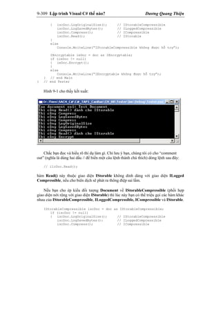 9-309 Lập trình Visual C# thế nào? Dương Quang Thiện
{ iscDoc.LogOriginalSize(); // IStorableCompressible
iscDoc.LogSavedBytes(); // ILoggedCompressible
iscDoc.Compress(); // ICompressible
iscDoc.Read(); // IStorable
}
else
Console.WriteLine(“IStorableCompressible không được hỗ trợ”);
IEncryptable ieDoc = doc as IEncryptable;
if (ieDoc != null)
{ ieDoc.Encrypt();
}
else
Console.WriteLine(“IEncryptable không được hỗ trợ”);
} // end Main
} // end Tester
Hình 9-1 cho thấy kết xuất:
Chắc bạn đọc và hiểu rõ thí dụ làm gì. Chỉ lưu ý bạn, chúng tôi có cho “comment
out” (nghĩa là dùng hai dấu // để biến một câu lệnh thành chú thích) dòng lệnh sau đây:
// ilcDoc.Read();
hàm Read() này thuộc giao diện IStorable không dính dáng với giao diện ILogged
Compressible, nếu cho biên dịch sẽ phát ra thông điệp sai lầm.
Nếu bạn cho ép kiểu đối tượng Document về IStorableCompressible (phối hợp
giao diện nới rộng với giao diện IStorable) thì lúc này bạn có thể triệu gọi các hàm khác
nhau của IStorableCompressible, ILoggedCompressible, ICompressible và IStorable.
IStorableCompressible iscDoc = doc as IStorableCompressible;
if (iscDoc != null)
{ iscDoc.LogOriginalSize(); // IStorableCompressible
iscDoc.LogSavedBytes(): // ILoggedCompressible
iscDoc.Compress(); // ICompressible
 