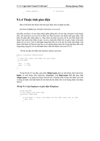 9-310 Lập trình Visual C# thế nào? Dương Quang Thiện
iscDoc.Read(); // IStorable
}
9.1.4 Thuộc tính giao diện
Bạn có thể khai báo thuộc tính trên giao diện, theo cú pháp sau đây:
[attributes] [new] type identifier {interface-accessors}
theo đấy attributes và type được định nghĩa giống như với các lớp; identifier là tên thuộc
tính, còn {interface-accessors} là thân các hàm accessor của thuộc tính giao diện, mỗi
hàm chỉ gồm dấu chấm phây (;). Mục đích của hàm accessor chỉ là cho biết thuộc tính
thuộc loại read-write (thân có get; và set;), read-only (thân chỉ có get;), hoặc write-only
(thân chỉ có set;). Còn từ chốt new dùng khai báo rõ ra là cho ẩn mình một thành viên
thuộc tính được kế thừa từ một lớp cơ sở, thường được khai báo trong lớp được dẫn xuất
cũng dùng cùng tên với từ chốt new nằm ở đầu tên thành viên (xem 9.4.2).
Thí dụ sau đây cho thấy một interface indexer accessor:
public interface IMyInterface
{
// khai báo thuộc tính Name của giao diện:
string Name
{
get; // đọc
set; // viết
}
}
Trong thí dụ 9-3 sau đây, giao diện IEmployee gồm có một thuộc tính read-write,
Name, và một thuộc tính read-only, Counter. Lớp Employee thiết đặt giao diện
IEmployee và sử dụng hai thuộc tính kể trên. Chương trình sẽ đọc tên nhân viên mới
và tổng số nhân viên hiện hành rồi cho hiển thị tên nhân viên và số lượng nhân viên được
tính ra.
Thí dụ 9-3: Lớp Employee và giao diện IEmployee
using System;
// Các thuộc tính giao diện
interface IEmployee
{
string Name // thuộc tính Name trữ tên nhân viên; đọc và viết
{ get; set;
}
 
