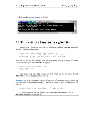 9-312 Lập trình Visual C# thế nào? Dương Quang Thiện
}
}
Hình sau đây cho thấy kết xuất thí dụ trên:
9.2 Truy xuất các hàm hành sự giao diện
Trong thí dụ 9-2, bạn có thể truy xuất các thành viên giao diện IStorable giống như
là thành viên của lớp Document:
Document doc = new Document(“Test Document”);
doc.Status = -1; // biến thành viên của giao diện IStorable
doc.Read(); // hàm thành viên của giao diện IStorable
hoặc bạn có thể tạo một thể hiện của giao diện bằng cách ép (casting) đối tượng
document về kiểu giao diện IStorable chẳng hạn:
IStorable isDoc = (IStorable) doc;
isDoc.Status = 0;
isDoc.Read();
Trong trường hợp này, trên Main() bạn biết “chắc cú” là Document là một
IStorable, do đó bạn lợi dụng sự hiểu biết này.
Bạn để ý: Như đã nói, bạn không thể cho thể hiện trực tiếp một giao diện, (vì chẳng qua
giao diện chỉ là một loại lớp trừu tượng “không có da có thịt”), nghĩa là ta không thể viết
như sau:
IStorable isDoc = new IStorable(); // trật lấc rồi !!!
Tuy nhiên, bạn có thể tạo một thể hiện của lớp thi công giao diện này, ở đây là
Document, như theo câu lệnh sau đây:
 