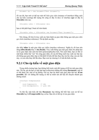 9-313 Lập trình Visual C# thế nào? Dương Quang Thiện
Document doc = new Document(“Test Document”);
rồi sau đó, bạn mới có thể tạo một thể hiện giao diện (instance of interface) bằng cách
cho ép kiểu (casting) đối tượng thi công (ở đây là doc) về interface type (ở đây là
IStorable) như sau:
IStorable isDoc = (IStorable) doc;
bạn có thể phối hợp 2 bước kể trên thành:
IStorable isDoc = (IStorable) new Document(“Test Document”);
Nói chung, tốt hơn là truy xuất các hàm hành sự giao diện thông qua một giao diện
qui chiếu (interface reference). Thí dụ lệnh sau đây:
IStorable isDoc = (IStorable) doc;
cho thấy isDoc là một giao diện qui chiếu (interface reference). Nghĩa là, tốt hơn nên
dùng isDoc.Read() thay vì doc.Read(). Truy xuất thông qua một giao diện cho phép bạn
xử lý giao diện một cách đa hình (polymorphically) hơn. Nói cách khác, bạn có thể có
một hoặc nhiều lớp “xịn” thi công giao diện, rồi sau đó bằng cách truy xuất các lớp này
chỉ thông qua giao diện, bạn có thể phớt lờ kiểu dữ liệu thực thụ vào lúc chạy của các lớp
này, và xem như thay thế lẫn nhau. Bạn xem lại chương 6 về tính đa hình của lớp.
9.2.1 Cho ép kiểu về một giao diện
Trong nhiều trường hợp, bạn không biết trước một đối tượng sẽ hỗ trợ một giao diện
nào. Thí dụ, giả dụ bạn có một tập hợp (collection) những đối tượng Documents, một số
có thể được trữ, một số lại không. Giả sử, bạn lại thêm một giao diện thứ hai, ICom
pressible, đối với những đối tượng có thể tự mình nén dữ liệu để chuyển nhanh qua
đường email:
interface ICompressible
{
void Compress(); // nén
void Decompress(); // giải nén
}
Ta thử lấy một kiểu dữ liệu Document, bạn không thể biết liệu xem nó hỗ trợ
IStorable hay là ICompressible hay cả hai. Bạn chỉ có thể ép về các giao diện:
 