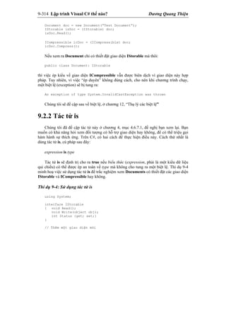 9-314 Lập trình Visual C# thế nào? Dương Quang Thiện
Document doc = new Document(“Test Document”);
IStorable isDoc = (IStorable) doc;
isDoc.Read();
ICompressible icDoc = (ICompressible) doc;
icDoc.Compress();
Nếu xem ra Document chỉ có thiết đặt giao diện IStorable mà thôi:
public class Document: IStorable
thì việc ép kiểu về giao diện ICompressible vẫn được biên dịch vì giao diện này hợp
pháp. Tuy nhiên, vì việc “ép duyên” không đúng cách, cho nên khi chương trình chạy,
một biệt lệ (exception) sẽ bị tung ra:
An exception of type System.InvalidCastException was thrown
Chúng tôi sẽ đề cập sau về biệt lệ, ở chương 12, “Thụ lý các biệt lệ”
9.2.2 Tác tử is
Chúng tôi đã đề cập tác tử này ở chương 4, mục 4.6.7.1, đề nghị bạn xem lại. Bạn
muốn có khả năng hỏi xem đối tượng có hỗ trợ giao diện hay không, để có thể triệu gọi
hàm hành sự thích ứng. Trên C#, có hai cách để thực hiện điều này. Cách thứ nhất là
dùng tác tử is, cú pháp sau đây:
expression is type
Tác tử is sẽ định trị cho ra true nếu biểu thức (expression, phải là một kiểu dữ liệu
qui chiếu) có thể được ép an toàn về type mà không cho tung ra một biệt lệ. Thí dụ 9-4
minh hoạ việc sử dụng tác tử is để trắc nghiệm xem Documents có thiết đặt các giao diện
IStorable và ICompressible hay không.
Thí dụ 9-4: Sử dụng tác tử is
using System;
interface IStorable
{ void Read();
void Write(object obj);
int Status {get; set;}
}
// Thêm một giao diện mới
 