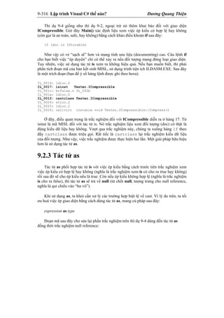 9-316 Lập trình Visual C# thế nào? Dương Quang Thiện
Thí dụ 9-4 giống như thí dụ 9-2, ngoại trừ nó thêm khai báo đối với giao diện
ICompressible. Giờ đây Main() xác định liệu xem việc ép kiểu có hợp lệ hay không
(còn gọi là an toàn, safe, hay không) bằng cách khảo điều khoản if sau đây:
if (doc is IStorable)
Như vậy có vẻ “sạch sẽ” hơn và mang tính sưu liệu (documenting) cao. Câu lệnh if
cho bạn biết việc “ép duyên” chỉ có thể xảy ra nếu đối tượng mang đúng loại giao diện.
Tuy nhiên, việc sử dụng tác tử is xem ra không hiệu quả. Nếu bạn muốn biết, thì phải
phân tích đoạn mã của bản kết sinh MISL, sử dụng trình tiện ích ILDASM.EXE. Sau đây
là một trích đoạn (bạn để ý số hàng lệnh được ghi theo hexa).
IL_0016: ldloc.0
IL_0017: isinst Tester.ICompressible
IL_001c: brfalse.s IL_002b
IL_001e: ldloc.0
IL_001f: castclass Tester.ICompressible
IL_0024: stloc.2
IL_0025: ldloc.2
IL_0026: callvirt instance void Tester.ICompressible::Compress()
Ở đây, điều quan trọng là trắc nghiệm đối với ICompressible diễn ra ở hàng 17. Từ
isinst là mã MISL đối với tác tử is. Nó trắc nghiệm liệu xem đối tượng (doc) có thật là
đúng kiểu dữ liệu hay không. Vượt qua trắc nghiệm này, chúng ta xuống hàng 1f theo
đấy castclass được triệu gọi. Rất tiếc là castclass lại trắc nghiệm kiểu dữ liệu
của đối tượng. Như vậy, việc trắc nghiệm được thực hiện hai lần. Một giải pháp hữu hiệu
hơn là sử dụng tác tử as.
9.2.3 Tác tử as
Tác tử as phối hợp tác tử is với việc ép kiểu bằng cách trước tiên trắc nghiệm xem
việc ép kiểu có hợp lệ hay không (nghĩa là trắc nghiệm xem is có cho ra true hay không)
rồi sau đó sẽ cho ép kiểu nếu là true. Còn nếu ép kiểu không hợp lệ (nghĩa là trắc nghiệm
is cho ra false), thì tác tử as sẽ trả về null (từ chốt null, tượng trưng cho null reference,
nghĩa là qui chiếu vào “hư vô”).
Khi sử dụng as, ta khỏi cần xử lý các trường hợp biệt lệ về cast. Vì lý do trên, ta tối
ưu hoá việc ép giao diện bằng cách dùng tác tử as, mang cú pháp sau đây:
expression as type
Đoạn mã sau đây cho sửa lại phần trắc nghiệm trên thí dụ 9-4 dùng đến tác tử as
đồng thời trắc nghiệm null reference:
 