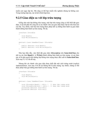 9-318 Lập trình Visual C# thế nào? Dương Quang Thiện
muốn cast ngay lập tức. Mà cũng có thể bạn muốn trắc nghiệm nhưng lại không cast.
Trong trường hợp này, tác tử is là thích hợp hơn.
9.2.5 Giao diện so với lớp trừu tượng
Giống như một lớp không trừu tượng, một lớp trừu tượng cũng có thể thiết đặt giao
diện, và do đó phải thi công tất cả các thành viên của giao diện được liệt kê trên base-list
của lớp. Tuy nhiên, một lớp trừu tượng được phép ánh xạ những hàm hành sự giao diện
thành những hàm hành sự trừu tượng. Thí dụ
interface IStorable
{
void Read();
void Write(object);
}
abstract class SomeAbstClass: IStorable
{
public abstract void Read();
public abstract void Write(object);
}
Như bạn thấy đấy, việc thiết đặt giao diện IStorable trên SomeAbstClass cho
ánh xạ các hàm Read() và Write() thành những hàm hành sự trừu tượng, và các hàm
này sẽ bị phủ quyết trên những lớp không trừu tượng được dẫn xuất từ SomeAbstClass.
Xem mục 9.3 về vấn đề này.
Nhưng khi các thành viên giao diện được thiết đặt một cách tường minh (explicit
implementation, xem mục 9.4) thì lại không thể là trừu tượng; tuy nhiên, chúng có thể
được phép triệu gọi những hàm hành sự trừu tượng. Thí dụ:
interface IStorable
{
void Read();
void Write(object);
}
abstract class SomeAbstClass: IStorable
{
void IStorable.Read() { FF(); } // khai báo tường minh
void IStorable.Write() { GG(); } // khai báo tường minh
protected abstract void FF();
protected abstract void GG();
}
 