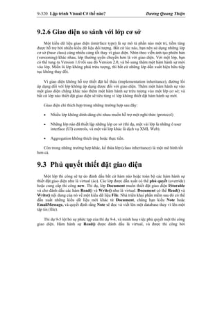 9-320 Lập trình Visual C# thế nào? Dương Quang Thiện
9.2.6 Giao diện so sánh với lớp cơ sở
Một kiểu dữ liệu giao diện (interface type) là sự mô tả phần nào một trị, tiềm tàng
được hỗ trợ bởi nhiều kiểu dữ liệu đối tượng. Bất cứ lúc nào, bạn nên sử dụng những lớp
cơ sở (base class) càng nhiều càng tốt thay vì giao diện. Nhìn theo viễn ảnh tạo phiên bản
(versioning) khác nhau, lớp thường uyển chuyển hơn là với giao diện. Với một lớp, bạn
có thể tung ra Version 1.0 rồi sau đó Version 2.0, và bổ sung thêm một hàm hành sự mới
vào lớp. Miễn là lớp không phải trừu tượng, thì bất cứ những lớp dẫn xuất hiện hữu tiếp
tục không thay đổi.
Vì giao diện không hỗ trợ thiết đặt kế thừa (implementation inheritance), đường lối
áp dụng đối với lớp không áp dụng được đối với giao diện. Thêm một hàm hành sự vào
một giao diện chẳng khác nào thêm một hàm hành sự trừu tượng vào một lớp cơ sở; và
bất cứ lớp nào thiết đặt giao diện sẽ tiêu tùng vì lớp không thiết đặt hàm hành sự mới.
Giao diện chỉ thích hợp trong những trường hợp sau đây:
 Nhiều lớp không dính dáng chi nhau muốn hỗ trợ một nghi thức (protocol)
 Những lớp nào đã thiết lập những lớp cơ sở (thí dụ, một vài lớp là những ô user
interface (UI) controls, và một vài lớp khác là dịch vụ XML Web).
 Aggregation không thích ứng hoặc thực tiển.
Còn trong những trường hợp khác, kế thừa lớp (class inheritance) là một mô hình tốt
hơn cả.
9.3 Phủ quyết thiết đặt giao diện
Một lớp thi công sẽ tự do đánh dấu bất cứ hàm nào hoặc toàn bộ các hàm hành sự
thiết đặt giao diện như là virtual (ảo). Các lớp được dẫn xuất có thể phủ quyết (override)
hoặc cung cấp thi công new. Thí dụ, lớp Document muốn thiết đặt giao diện IStorable
và cho đánh dấu các hàm Read() và Write() như là virtual. Document có thể Read() và
Write() nội dung của nó về một kiểu dữ liệu File. Nhà triển khai phần mềm sau đó có thể
dẫn xuất những kiểu dữ liệu mới khác từ Document, chẳng hạn kiểu Note hoặc
EmailMessage, và quyết định rằng Note sẽ đọc và viết lên một database thay vì lên một
tập tin (file).
Thí dụ 9-5 lột bỏ sự phức tạp của thí dụ 9-4, và minh hoạ việc phủ quyết một thi công
giao diện. Hàm hành sự Read() được đánh dấu là virtual, và được thi công bởi
 