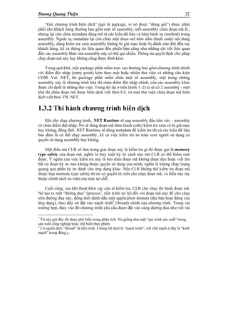 Dương Quang Thiện 32
“Gói chương trình biên dịch” (gọi là package, vì nó được “đóng gói”) được phân
phối cho khách hàng thường bao gồm một số assembly; mỗi assembly chứa đoạn mã IL,
nhưng lại còn chứa metadata dùng mô tả các kiểu dữ liệu và hàm hành sự (method) trong
assembly. Ngoài ra, metadata lại còn chứa một đoạn mã băm dằm (hash code) nội dung
assembly, dùng kiểm tra xem assembly không bị giả mạo hoặc bị đánh tráo khi đến tay
khách hàng, kể cả thông tin liên quan đến phiên bản cũng như những chi tiết liên quan
đến các assembly khác mà assembly này có thể qui chiếu. Thông tin quyết định cho phép
chạy đoạn mã này hay không cũng được đính kèm.
Trong quá khứ, một package phần mềm trọn vẹn thường bao gồm chương trình chính
với điểm đột nhập (entry point) kèm theo một hoặc nhiều thư viện và những cấu kiện
COM. Với .NET, thì package phần mềm chứa một số assembly, một trong những
assembly này là chương trình khả thi chứa điểm đột nhập chính, còn các assembly khác
được chỉ định là những thư viện. Trong thí dụ ở trên (hình 1–2) ta sẽ có 2 assembly - một
khả thi chứa đoạn mã được biên dịch viết theo C#, và một thư viện chứa đoạn mã biên
dịch viết theo VB .NET.
1.3.2 Thi hành chương trình biên dịch
Khi cho chạy chương trình, .NET Runtime sẽ nạp assembly đầu tiên vào – assembly
có chứa điểm đột nhập. Nó sẽ dùng đoạn mã băm (hash code) kiểm tra xem có bị giả mạo
hay không, đồng thời .NET Runtime sẽ dùng metadata để kiểm tra tất cả các kiểu dữ liệu
bảo đảm là có thể chạy assembly, kể cả việc kiểm tra an toàn xem người sử dụng có
quyền sử dụng assembly hay không.
Một điều mà CLR sẽ làm trong giai đoạn này là kiểm tra gì đó được gọi là memory
type safety của đoạn mã, nghĩa là truy xuất ký ức cách nào mà CLR có thể kiểm soát
được. Ý nghĩa của việc kiểm tra này là bảo đảm đoạn mã không được đọc hoặc viết lên
bất cứ đoạn ký ức nào không thuộc quyền sử dụng của mình, nghĩa là không chạy loạng
quạng qua phần ký ức dành cho ứng dụng khác. Nếu CLR không thể kiểm tra đoạn mã
thuộc loại memory type safety thì nó có quyền từ chối cho chạy đoạn mã, và điều này tùy
thuộc chính sách an toàn của máy tại chỗ.
Cuối cùng, sau khi thoát khỏi các cửa ải kiểm tra, CLR cho chạy thi hành đoạn mã.
Nó tạo ra một “đường đua” (process7
, tiến trình xử lý) đối với đoạn mã này để cho chạy
trên đường đua này, đồng thời đánh dấu một application domain (địa bàn hoạt động của
ứng dụng), theo đấy nó đặt vào mạch trình8
(thread) chính của chương trình. Trong vài
trường hợp, thay vào đó chương trình yêu cầu được đặt vào cùng đường đua như với vài
7
Từ này giờ đây rất được phổ biến trong phân tích. Nó giống như một “qui trình sản xuất” trong
sản xuất công nghiệp hoặc chế biến thực phẩm.
8
Có người dịch “thread” là tiểu trình. Chúng tôi dịch là “mach trình”, với chữ mạch ở đây là “kinh
mạch” trong đông y.
 