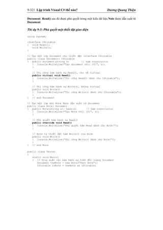 9-321 Lập trình Visual C# thế nào? Dương Quang Thiện
Document. Read() sau đó được phủ quyết trong một kiểu dữ liệu Note được dẫn xuất từ
Document.
Thí dụ 9-5: Phủ quyết một thiết đặt giao diện
using System;
interface IStorable
{ void Read();
void Write();
}
// Tạo một lớp Document cho thiết đặt interface IStorable
public class Document: IStorable
{ public Document(string s) // hàm constructor
{ Console.WriteLine(“Tạo document với: {0}”, s);
}
// Thi công hàm hành sự Read(), cho về virtual
public virtual void Read()
{ Console.WriteLine(“Thi công Read() dành cho IStorable”);
}
// Thi công hàm hành sự Write(), không virtual
public void Write()
{ Console.WriteLine(“Thi công Write() dành cho IStorable”);
}
} // end Document
// Tạo một lớp mới Note được dẫn xuất từ Document
public class Note: Document
{ public Note(string s): base(s) // hàm constructor
{ Console.WriteLine(“Tạo Note với: {0}”, s);
}
// Phủ quyết hàm hành sự Read()
public override void Read()
{ Console.WriteLine(“Phủ quyết hàm Read dành cho Note!”);
}
// Note tự thiết đặt hàm Write() của mình
public void Write()
{ Console.WriteLine(“Thi công Write() dành cho Note!”);
}
} // end Note
public class Tester
{
static void Main()
{ // Truy xuất các hàm hành sự trên đối tượng Document
Document theNote = new Note(“Test Note”);
IStorable isNote = theNote as IStorable;
 