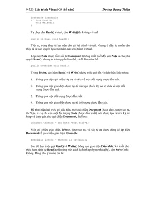 9-323 Lập trình Visual C# thế nào? Dương Quang Thiện
interface IStorable
{ void Read();
void Write();
}
Ta chọn cho Read() virtual, còn Write() thì không virtual:
public virtual void Read();
Thật ra, trong thực tế bạn nên cho cả hai thành virtual. Nhưng ở đây, ta muốn cho
thấy là ta toàn quyền lựa chọn hàm nào cho thành virtual.
Lớp mới Note được dẫn xuất từ Document. Không nhất thiết đối với Note là cho phủ
quyết Read(), nhưng ta toàn quyền làm thế, và đã làm như thế:
public override void Read()
Trong Tester, các hàm Read() và Write() được triệu gọi đến 4 cách thức khác nhau:
1. Thông qua việc qui chiếu lớp cơ sở chĩa về một đối tượng được dẫn xuất.
2. Thông qua một giao diện được tạo từ một qui chiếu lớp cơ sở chĩa về một đối
tượng được dẫn xuất.
3. Thông qua một đối tượng được dẫn xuất.
4. Thông qua một giao diện được tạo từ đối tượng được dẫn xuất.
Để thực hiện hai triệu gọi đầu tiên, một qui chiếu Document (base class) được tạo ra,
theNote, và vị chỉ của một đối tượng Note (được dẫn xuất) mới được tạo ra trên ký ức
heap và được gán cho qui chiếu Document, theNote:
Document theNote = new Note(“Test Note”);
Một qui chiếu giao diện, isNote, được tạo ra, và tác tử as được dùng để ép kiểu
Document về qui chiếu giao diện IStorable:
IStorable isNote = theNote as IStorable;
Sau đó, bạn triệu gọi Read() và Write() thông qua giao diện IStorable. Kết xuất cho
thấy hàm hành sự Read() phản ứng một cách đa hình (polymorphically), còn Write() thì
không. Đúng như ý muốn của ta:
 
