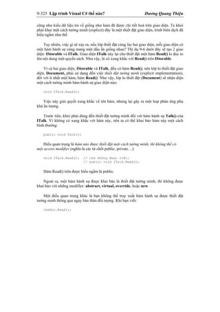 9-325 Lập trình Visual C# thế nào? Dương Quang Thiện
cũng như kiểu dữ liệu trả về giống như hàm đã được chi tiết hoá trên giao diện. Ta khỏi
phải khai một cách tường minh (explicit) đây là một thiết đặt giao diện, trình biên dịch đã
hiểu ngầm như thế.
Tuy nhiên, việc gì sẽ xảy ra, nếu lớp thiết đặt cùng lúc hai giao diện, mỗi giao diện có
một hàm hành sự cùng mang một dấu ấn giống nhau? Thí dụ 9-6 dưới đây sẽ tạo 2 giao
diện: IStorable và ITalk. Giao diện ITalk này lại cho thiết đặt một hàm Read() lo đọc to
lên nội dung một quyển sách. Như vậy, là có xung khắc với Read() trên IStorable.
Vì cả hai giao diện, IStorable và ITalk, đều có hàm Read(), nên lớp lo thiết đặt giao
diện, Document, phải sử dụng đến việc thiết đặt tường minh (explicit implementation),
đối với ít nhất một hàm, hàm Read(). Như vậy, lớp lo thiết đặt (Document) sẽ nhận diện
một cách tường minh hàm hành sự giao diện nào:
void ITalk.Read();
Việc này giải quyết xung khắc về tên hàm, nhưng lại gây ra một loạt phản ứng phụ
khá ấn tượng.
Trước tiên, khỏi phải dùng đến thiết đặt tường minh đối với hàm hành sự Talk() của
ITalk. Vì không có xung khắc với hàm này, nên ta có thể khai báo hàm này một cách
bình thường:
public void Talk();
Điều quan trọng là hàm nào được thiết đặt một cách tường minh, thì không thể có
một access modifier (nghĩa là các từ chốt public, private…):
void ITalk.Read(); // chứ không được viết:
// public void ITalk.Read();
Hàm Read() trên được hiểu ngầm là public.
Ngoài ra, một hàm hành sự được khai báo là thiết đặt tường minh, thì không được
khai báo với những modifier: abstract, virtual, override, hoặc new.
Một điều quan trọng khác là bạn không thể truy xuất hàm hành sự được thiết đặt
tường minh thông qua ngay bản thân đối tượng. Khi bạn viết:
theDoc.Read();
 