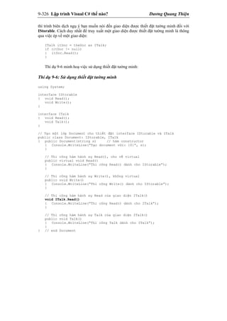9-326 Lập trình Visual C# thế nào? Dương Quang Thiện
thì trình biên dịch ngụ ý bạn muốn nói đến giao diện được thiết đặt tường minh đối với
IStorable. Cách duy nhất để truy xuất một giao diện được thiết đặt tường minh là thông
qua việc ép về một giao diện:
ITalk itDoc = theDoc as ITalk;
if (itDoc != null)
{ itDoc.Read();
}
Thí dụ 9-6 minh hoạ việc sử dụng thiết đặt tường minh:
Thí dụ 9-6: Sử dụng thiết đặt tường minh
using System;
interface IStorable
{ void Read();
void Write();
}
interface ITalk
{ void Read();
void Talk();
}
// Tạo một lớp Document cho thiết đặt interface IStorable và ITalk
public class Document: IStorable, ITalk
{ public Document(string s) // hàm constructor
{ Console.WriteLine(“Tạo document với: {0}”, s);
}
// Thi công hàm hành sự Read(), cho về virtual
public virtual void Read()
{ Console.WriteLine(“Thi công Read() dành cho IStorable”);
}
// Thi công hàm hành sự Write(), không virtual
public void Write()
{ Console.WriteLine(“Thi công Write() dành cho IStorable”);
}
// Thi công hàm hành sự Read của giao diện ITalk()
void ITalk.Read()
{ Console.WriteLine(“Thi công Read() dành cho ITalk”);
}
// Thi công hàm hành sự Talk của giao diện ITalk()
public void Talk()
{ Console.WriteLine(“Thi công Talk dành cho ITalk”);
}
} // end Document
 