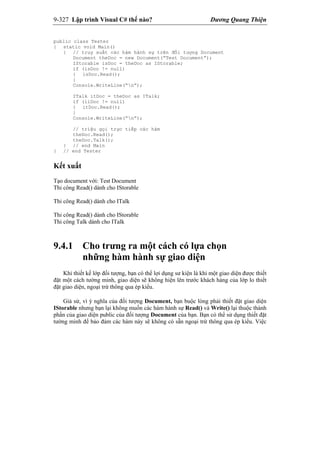 9-327 Lập trình Visual C# thế nào? Dương Quang Thiện
public class Tester
{ static void Main()
{ // truy xuất các hàm hành sự trên đối tượng Document
Document theDoc = new Document(“Test Document”);
IStorable isDoc = theDoc as IStorable;
if (isDoc != null)
{ isDoc.Read();
}
Console.WriteLine(“n”);
ITalk itDoc = theDoc as ITalk;
if (iiDoc != null)
{ itDoc.Read();
}
Console.WriteLine(“n”);
// triệu gọi trực tiếp các hàm
theDoc.Read();
theDoc.Talk();
} // end Main
} // end Tester
Kết xuất
Tạo document với: Test Document
Thi công Read() dành cho IStorable
Thi công Read() dành cho ITalk
Thi công Read() dành cho IStorable
Thi công Talk dành cho ITalk
9.4.1 Cho trưng ra một cách có lựa chọn
những hàm hành sự giao diện
Khi thiết kế lớp đối tượng, bạn có thể lợi dụng sư kiện là khi một giao diện được thiết
đặt một cách tường minh, giao diện sẽ không hiện lên trước khách hàng của lớp lo thiết
đặt giao diện, ngoại trừ thông qua ép kiểu.
Giả sử, vì ý nghĩa của đối tượng Document, bạn buộc lòng phải thiết đặt giao diện
IStorable nhưng bạn lại không muốn các hàm hành sự Read() và Write() lại thuộc thành
phần của giao diện public của đối tượng Document của bạn. Bạn có thể sử dụng thiết đặt
tường minh để bảo đảm các hàm này sẽ không có sẵn ngoại trừ thông qua ép kiểu. Việc
 