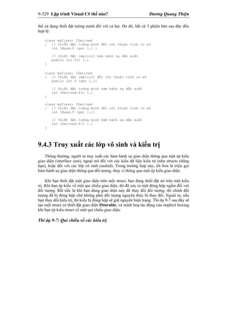 9-329 Lập trình Visual C# thế nào? Dương Quang Thiện
thể sử dụng thiết đặt tường minh đối với cả hai. Do đó, bất cứ 3 phiên bản sau đây đều
hợp lệ:
class myClass: IDerived
{ // thiết đặt tường minh đối với thuộc tính cơ sở
int IBase.P {get {…} }
// thiết đặt implicit hàm hành sự dẫn xuất
public int P() {…}
}
class myClass: IDerived
{ // thiết đặt implicit đối với thuộc tính cơ sở
public int P {get {…}}
// thiết đặt tường minh hàm hành sự dẫn xuất
int IDerived.P() {…}
}
class myClass: IDerived
{ // thiết đặt tường minh đối với thuộc tính cơ sở
int IBase.P {get {…}}
// thiết đặt tường minh hàm hành sự dẫn xuất
int IDerived.P() {…}
}
9.4.3 Truy xuất các lớp vô sinh và kiểu trị
Thông thường, người ta truy xuất các hàm hành sự giao diện thông qua một ép kiểu
giao diện (interface cast), ngoại trừ đối với các kiểu dữ liệu kiểu trị (như structs chẳng
hạn), hoặc đối với các lớp vô sinh (sealed). Trong trường hợp này, tốt hơn là triệu gọi
hàm hành sự giao diện thông qua đối tượng, thay vì thông qua một ép kiểu giao diện.
Khi bạn thiết đặt một giao diện trên một struct, bạn đang thiết đặt nó trên một kiểu
trị. Khi bạn ép kiểu về một qui chiếu giao diện, thì đã xảy ra một đóng hộp ngầm đối với
đối tượng. Rất tiếc là khi bạn dùng giao diện này để thay đổi đối tượng, thì chính đối
tượng đã bị đóng hộp chứ không phải đối tượng nguyên thủy bị thay đổi. Ngoài ra, nếu
bạn thay đổi kiểu trị, thì kiểu bị đóng hộp sẽ giữ nguyên hiện trạng. Thí dụ 9-7 sau đây sẽ
tạo một struct có thiết đặt giao diện IStorable, và minh hoạ tác động của implicit boxing
khi bạn ép kiểu struct về một qui chiếu giao diện:
Thí dụ 9-7: Qui chiếu về các kiểu trị
 