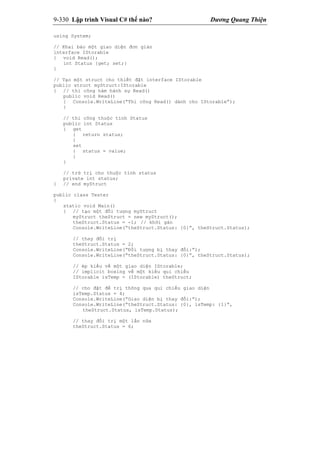 9-330 Lập trình Visual C# thế nào? Dương Quang Thiện
using System;
// Khai báo một giao diện đơn giản
interface IStorable
{ void Read();
int Status {get; set;}
}
// Tạo một struct cho thiết đặt interface IStorable
public struct myStruct:IStorable
{ // thi công hàm hành sự Read()
public void Read()
{ Console.WriteLine(“Thi công Read() dành cho IStorable”);
}
// thi công thuộc tính Status
public int Status
{ get
{ return status;
}
set
{ status = value;
}
}
// trữ trị cho thuộc tính status
private int status;
} // end myStruct
public class Tester
{
static void Main()
{ // tạo một đối tượng myStruct
myStruct theStruct = new myStruct();
theStruct.Status = -1; // khởi gán
Console.WriteLine(“theStruct.Status: {0}”, theStruct.Status);
// thay đổi trị
theStruct.Status = 2;
Console.WriteLine(“Đối tượng bị thay đổi:”);
Console.WriteLine(“theStruct.Status: {0}”, theStruct.Status);
// ép kiểu về một giao diện IStorable;
// implicit boxing về một kiểu qui chiếu
IStorable isTemp = (IStorable) theStruct;
// cho đặt để trị thông qua qui chiếu giao diện
isTemp.Status = 4;
Console.WriteLine(“Giao diện bị thay đổi:”);
Console.WriteLine(“theStruct.Status: {0}, isTemp: {1}”,
theStruct.Status, isTemp.Status);
// thay đổi trị một lần nữa
theStruct.Status = 6;
 